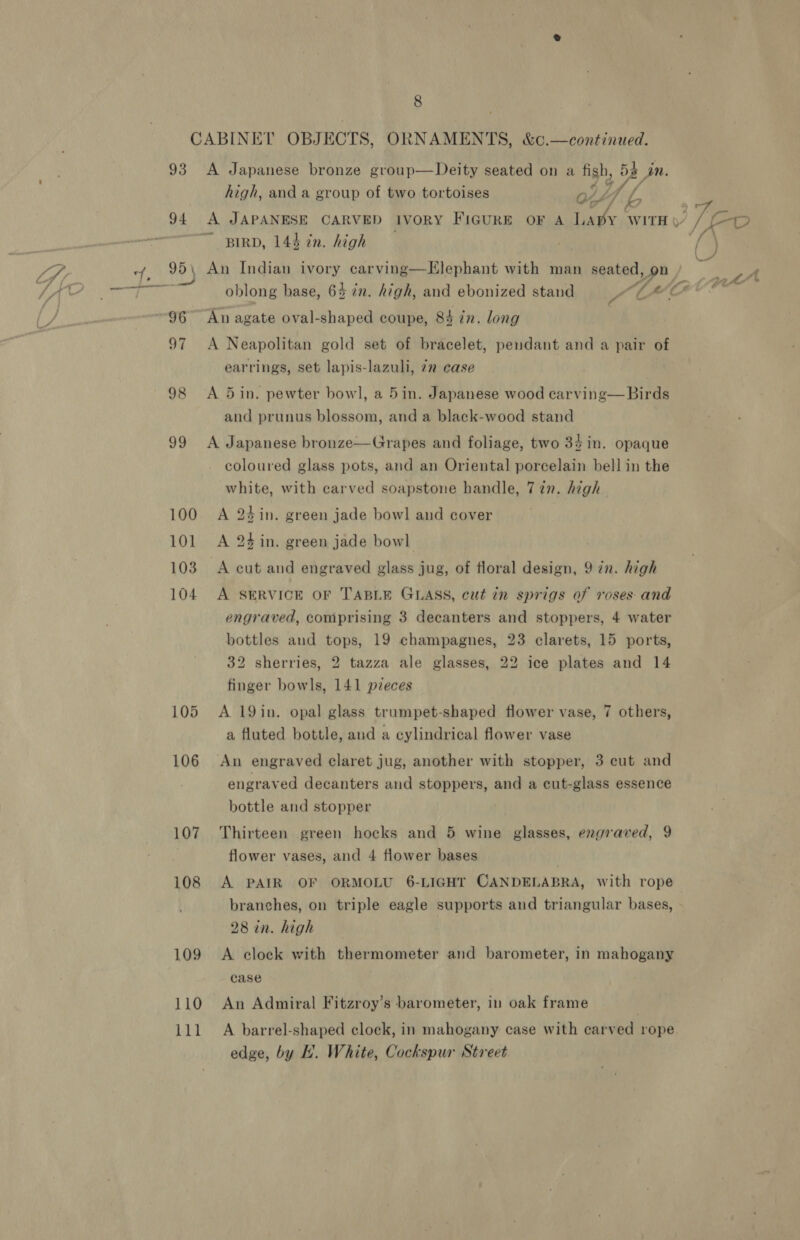 8 93 95 \ vt 98 99 100 101 103 104 105 106 107 108 109 110 111 A Japanese bronze group—Deity seated on a figh, bp Jn. high, and a group of two tortoises oO WT, df. A JAPANESE CARVED IVORY FIGURE OF A et le WITH § ~ BIRD, 144 in. high An agate oval-shaped coupe, 84 in. long A Neapolitan gold set of bracelet, pendant and a pair of earrings, set lapis-lazuli, 7m case A 5 in. pewter bowl, a 5in. Japanese wood carving— Birds and prunus blossom, and a black-wood stand A Japanese bronze—Grapes and foliage, two 34 in. opaque coloured glass pots, and an Oriental porcelain bell in the arts with carved soapstone handle, 7 in. high A 24 in. green jade bowl and cover A 24 in. green jade bowl A cut and engraved glass jug, of floral design, 9 in. high A SERVICE OF TABLE GLASS, cut in sprigs of roses and engraved, comprising 3 decanters and stoppers, 4 water bottles and tops, 19 champagnes, 23 clarets, 15 ports, 32 sherries, 2 tazza ale glasses, 22 ice plates and 14 finger bowls, 141 pzeces A 19in, opal glass trumpet-shaped flower vase, 7 others, a fluted bottle, and a cylindrical flower vase An engraved claret jug, another with stopper, 3 cut and engraved decanters and stoppers, and a cut-glass essence bottle and stopper : Thirteen green hocks and 5 wine glasses, engraved, 9 A PAIR OF ORMOLU 6-LIGHT CANDELABRA, with rope branches, on triple eagle supports and triangular bases, 28 in. high A clock with thermometer and barometer, in mahogany case An Admiral Fitzroy’s barometer, in oak frame | A barrel-shaped clock, in mahogany case with carved rope edge, by H. White, Cockspur Street Te