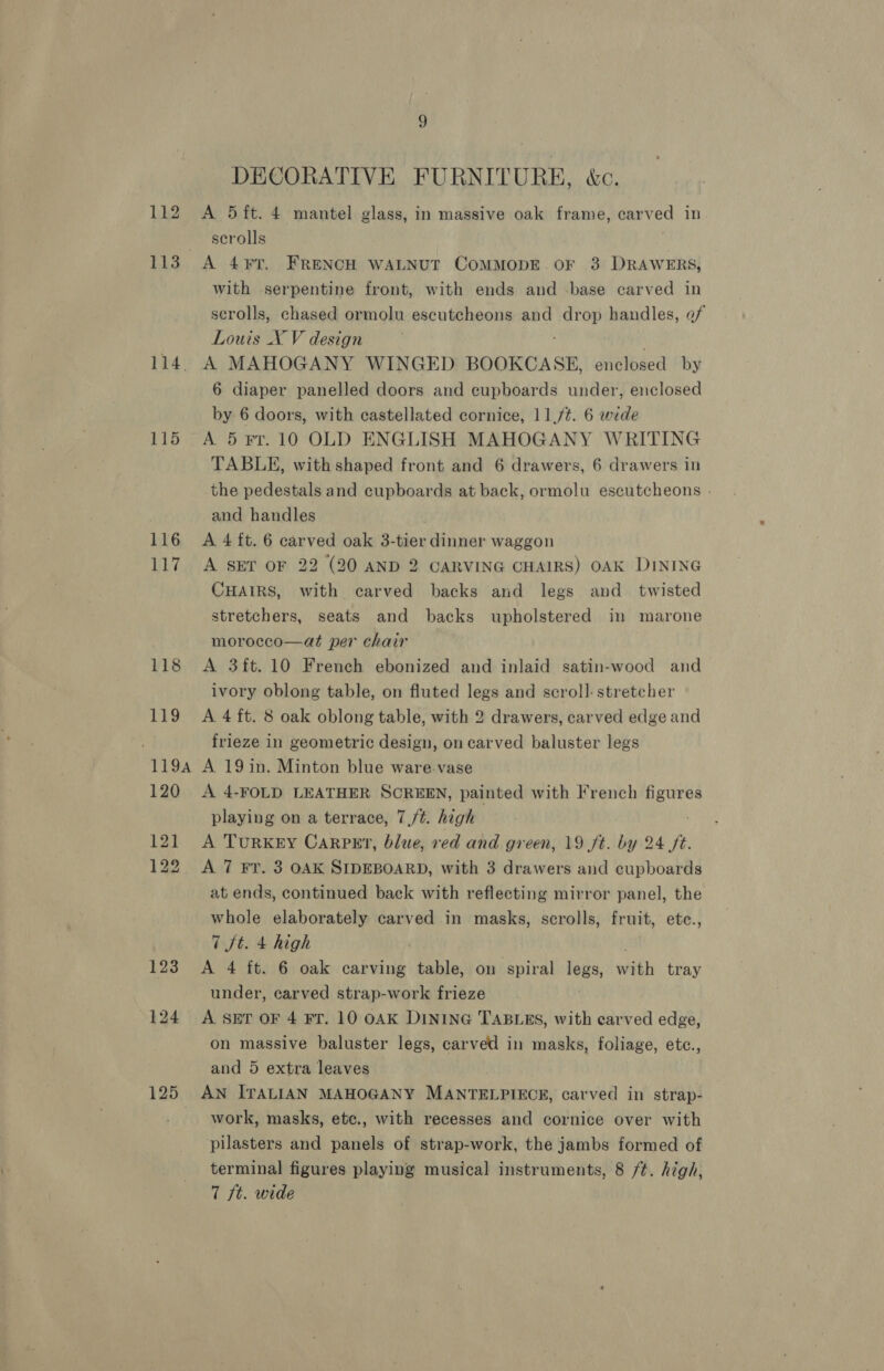 113 114. A 115 116 117 124 125 DECORATIVE FURNITURE, &amp;c. scrolls A 4¥T. FRENCH WALNUT COMMODE. OF 3 DRAWERS, with serpentine front, with ends and -base carved in scrolls, chased ormolu escutcheons and fore handles, of Louis X V design A MAHOGANY WINGED BOOKCASE, énélosed by 6 diaper panelled doors and cupboards under, enclosed by. 6 doors, with castellated cornice, 11,/¢. 6 wide A 5 Fr. 10 OLD ENGLISH MAHOGANY WRITING TABLE, with shaped front and 6 drawers, 6 drawers in the pedestals and cupboards at back, ormolu escutcheons - and handles A 4 ft. 6 carved oak 3-tier dinner waggon A SET OF 22 (20 AND 2 CARVING CHAIRS) OAK DINING CHAIRS, with carved backs and legs and twisted stretchers, seats and backs upholstered in marone morocco—at per chair A 3ft.10 French ebonized and inlaid satin-wood and ivory oblong table, on fluted legs and scroll: stretcher A 4 ft. 8 oak oblong table, with 2 drawers, carved edge and frieze in geometric design, on carved baluster legs A 19 in. Minton blue ware.vase A 4-FOLD LEATHER SCREEN, painted with French TN playing on a terrace, 7,/¢. high A TuRKEY CARPET, blue, red and green, 19 ft. by 24 ft. A 7 Fr. 3 OAK SIDEBOARD, with 3 drawers and cupboards at ends, continued back with reflecting mirror panel, the whole elaborately carved in masks, scrolls, fruit, etce., 7 ft. 4 high A 4 ft. 6 oak carving table, on spiral legs, wath tray under, carved strap-work frieze A SET OF 4 FT. 10 OAK DINING TABLES, with carved edge, on massive baluster legs, carved in masks, foliage, etc., and 5 extra leaves | AN ITALIAN MAHOGANY MANTELPIECE, carved in strap- work, masks, etc., with recesses and cornice over with pilasters and panels of strap-work, the jambs formed of terminal figures playing musical instruments, 8 /t. high, 7 ft. wide
