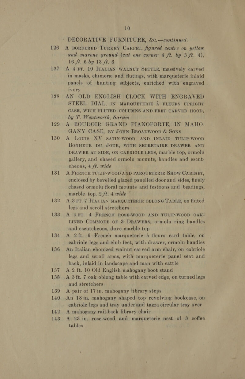 126 127 128 131 134 136 137 138 139 140 142 143 10 * DECORATIVE FURNITURE, &amp;c.—continued. A BORDERED TURKEY CARPET, figured centre on yellow and marone ground (cut one corner 4 ft. by 3 ft. 4), 16 ft. 6 by 13 ft. 6 A 4 FT. 10 ITALIAN WALNUT SETTLE, massively carved in masks, chimere and flutings, with marqueterie inlaid panels of hunting subjects, enriched with engraved . ivory ( AN OLD ENGLISH CLOCK WITH ENGRAVED STEEL DIAL, IN MARQUETERIE A FLEURS UPRIGHT CASE, WITH FLUTED. COLUMNS AND FRET CARVED HOOD, by T. Wentworth, Sarum A BOUDOIR GRAND PIANOFORTE, IN MAHO- GANY CASE, By JoHN BRoADWooD &amp; Sons A Louis XV_ SATIN-WOOD AND INLAID TULIP-WOOD BONHEUR DU JOUR, WITH SECRETAIRE DRAWER AND DRAWER AT SIDE, ON CABRIOLE LEGS, marble top, ormolu gallery, and chased ormolu mounts, handles and escut- cheons, 4./¢. wide A FRENCH TULIP-WOOD AND PARQUETERIE SHOW CABINET, enclosed by bevelled glazed panelled door and sides, finely chased ormolu floral mounts and festoons and beadings, marble top, 2./t. 4 wide A 3F?T. 7 ITALIAN MARQUETERIE OBLONG TABLE, on fluted legs and scroll stretchers A 4¥?T. 4 FRENCH ROSE-WOOD AND TULIP-WOOD OAK- LINED COMMODE OF 3 DRAWERS, ormolu ring handles and escutcheons, dove marble top A 2ft. 6 French marqueterie A fleurs card table, on cabriole legs and club feet, with drawer, ormolu handles An Italian ebonized walnut carved arm chair, on cabriole legs and scroll arms, with marqueterie panel seat and back, inlaid in landscape and man with cattle A 2 ft. 10 Old English mahogany boot stand A 3ft. 7 oak oblong table with carved edge, on turned legs and stretchers A pair of 17in. mahogany library steps An 18in. mahogany shaped top revolving bookcase, on cabriole legs and tray under and tazza circular tray over A mahogany rail-back library chair A 23 in. rose-wood and marqueterie nest of 3 coffee tables