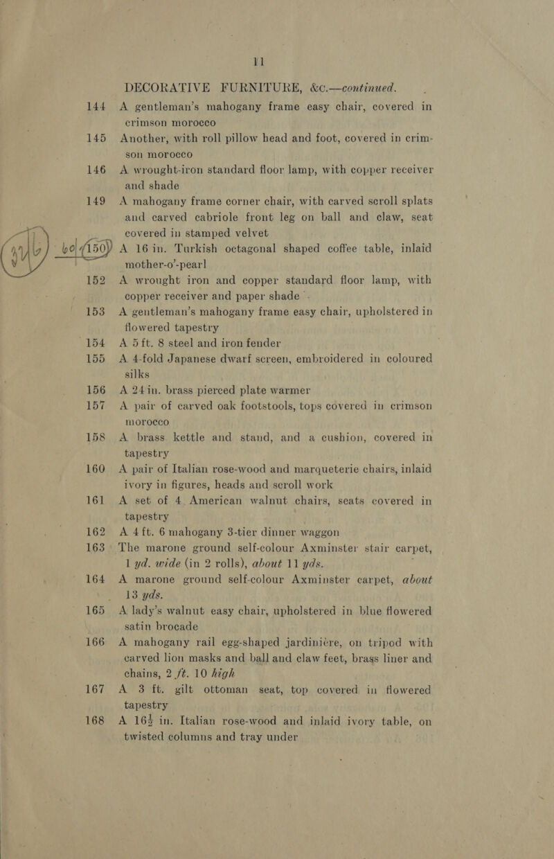 DECORATIVE FURNITURE, &amp;¢.—continued. A gentleman’s mahogany frame easy chair, covered in crimson morocco Another, with roll pillow head and foot, covered in crim- son morocco A wrought-iron standard floor lamp, with copper receiver and shade A mahogany frame corner chair, with carved scroll splats and carved ecabriole front leg on ball and claw, seat covered in stamped velvet  167 168 mother-o’-pear] A wrought iron and copper standard floor lamp, with copper receiver and paper shade - A gentleman’s mahogany frame easy chair, upholstered in flowered tapestry A. 5ft. 8 steel and iron fender A 4-fold Japanese dwarf screen, embroidered in coloured silks A 24in. brass pierced plate warmer A pair of carved oak footstools, tops covered in crimson morocco A brass kettle and stand, and a cushion, covered in tapestry A pair of Italian rose-wood and marqueterie chairs, inlaid ivory in figures, heads and scroll work A set of 4 American walnut chairs, seats covered in tapestry A 4ft. 6 mahogany 3-tier dinner waggon The marone ground self-colour Axminster stair carpet, 1 yd. wide (in 2 rolls), about 11 yds. A marone ground self-colour Axminster carpet, about 13 yds. A lady’s walnut easy chair, upholstered in blue flowered satin brocade A mahogany rail egg-shaped jardiniére, on tripod with carved lion masks and ball and claw feet, brass liner and chains, 2 /¢. 10 high A 3 ft. gilt ottoman seat, top covered in flowered tapestry A 164 in. Italian rose-wood and inlaid ivory table, on twisted columns and tray under