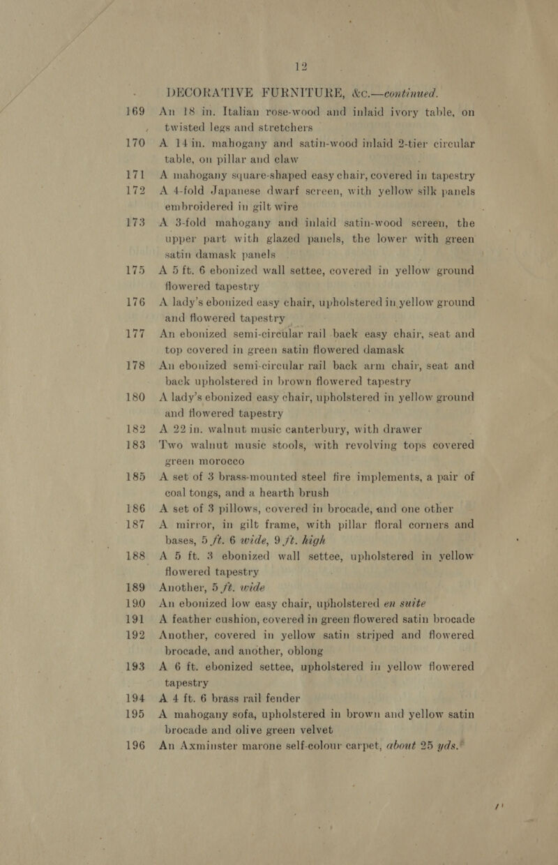 169 170 171 172 173 175 176 177 178 180 182 183 185 186 187 188 189 19.0 191 192 193 194 195 196 12 DECORATIVE FURNITURE, &amp;¢.—continued. An 18 in. Italian rose-wood and inlaid ivory table, on twisted legs and stretchers — A 14in. mahogany and satin-wood laid? -tier circular table, on pillar and claw A mahogany square-shaped easy chair, covered in tapestry A 4-fold Japanese dwarf screen, with yellow silk panels embroidered in gilt wire A 3-fold mahogany and inlaid satin-wood screen, the satin damask panels A 5 ft. 6 ebonized wall settee, covered in yellow ground flowered tapestry A lady’s ebonized easy chair, upholstered in yellow ground and flowered tapestry An ebonized semi-circular rail back easy bag seat and top covered in green satin flowered damask An ebonized semi-circular rail back arm chair, seat and back upholstered in brown flowered tapestry A lady’s ebonized easy chair, upholstered in yellow ground and flowered tapestry A 22 in. walnut music canterbury, with drawer Two walnut music stools, with revolving tops cov ered green morocco ; A set of 3 brass-mounted steel fire implements, a pair of coal tongs, and a hearth brush A set of 3 pillows, covered in brocade, and one other A mirror, in gilt frame, with pillar floral corners and bases, 5 ft. 6 wide, 9 7t. high A 5 ft. 3 ebonized wall settee, upholstered in yellow flowered tapestry Another, 5 ft. wide An ebonized low easy chair, upholstered en seuzte A feather cushion, covered in green flowered satin brocade Another, covered in yellow satin striped and flowered brocade, and another, oblong A 6 ft. ebonized settee, upholstered in yellow flowered tapestry A 4 ft. 6 brass rail fender A mahogany sofa, upholstered in btown and yellow satin brocade and olive green velvet An Axminster marone self-colour carpet, about 25 yds.”