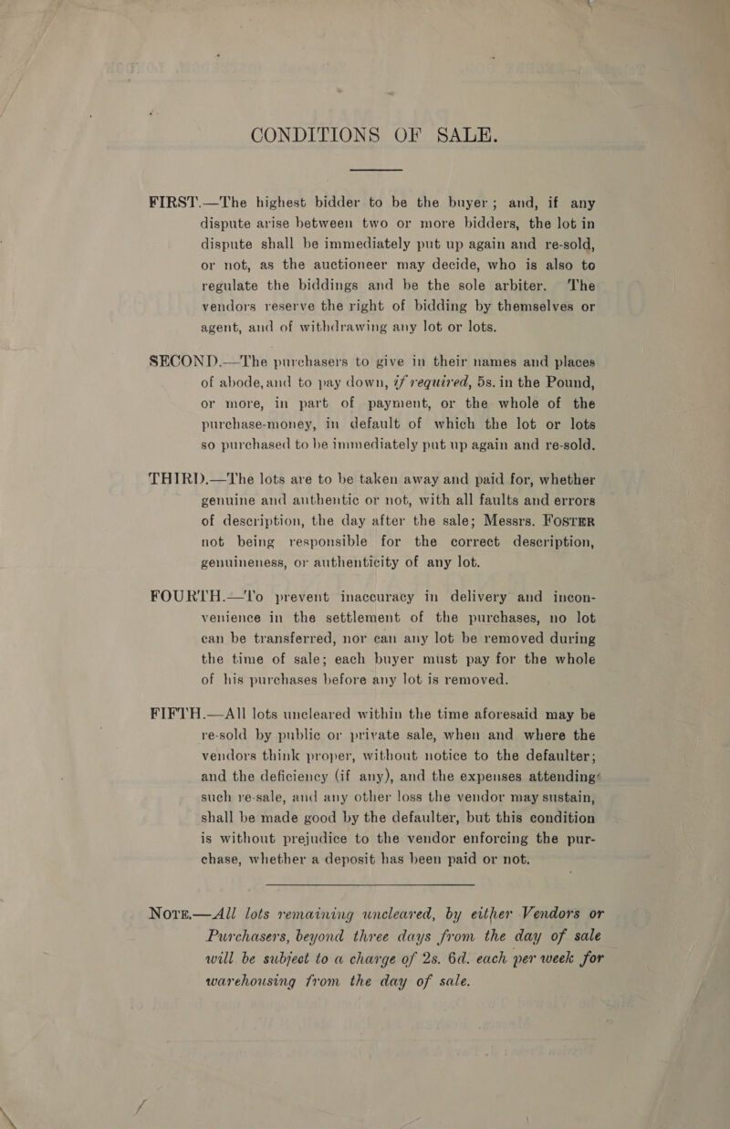 CONDITIONS OF SALE. FIRST.—The highest bidder to be the buyer; and, if any dispute arise between two or more bidders, the lot in dispute shall be immediately put up again and re-sold, or not, as the auctioneer may decide, who is also to regulate the biddings and be the sole arbiter. The vendors reserve the right of bidding by themselves or agent, and of withdrawing any lot or lots. SECOND.—tThe purchasers to give in their names and places of abode,and to pay down, 7f required, 5s. in the Pound, or more, in part of payment, or the whole of the purchase-money, in default of which the lot or lots so purchased to be immediately put up again and re-sold. THIRD.—tThe lots are to be taken away and paid for, whether genuine and authentic or not, with all faults and errors of description, the day after the sale; Messrs. Foster not being responsible for the correct description, genuineness, or authenticity of any lot. FOURTH.—Uo prevent inaccuracy in delivery and incon- venience in the settlement of the purchases, no lot can be transferred, nor can any lot be removed during the time of sale; each buyer must pay for the whole of his purchases before any lot is removed. FIFTH.—AIl lots uncleared within the time aforesaid may be re-sold by public or private sale, when and where the vendors think proper, without notice to the defaulter; and the deficiency (if any), and the expenses attending such re-sale, and any other loss the vendor may sustain, shall be made good by the defaulter, but this condition is without prejudice to the vendor enforcing the pur- chase, whether a deposit has been paid or not. Nore.— All lots remaining wneleared, by either Vendors or Purchasers, beyond three days from the day of sale will be subject to a charge of 2s. 6d. each per week for warehousing from the day of sale.