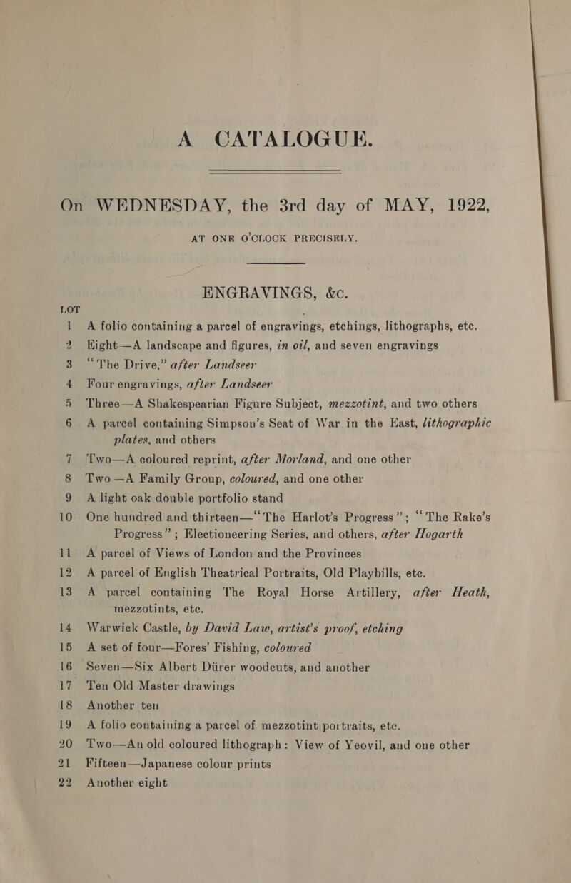 A CATALOGUE.   On WEDNESDAY, the 3rd day of MAY, 1922, AT ONE O'CLOCK PRECISELY. ENGRAVINGS, &amp;c. 1 A folio containing a parcel of engravings, etchings, lithographs, ete. 2 Hight—A landscape and figures, 7m o2/, and seven engravings “The Drive,” after Landseer 3 4 Four engravings, after Landseer i 6  Three—A Shakespearian Figure Subject, mezzotint, and two others A parcel containing Simpson’s Seat of War in the East, lithographic plates, and others T'wo—A coloured reprint, after Morland, and one other 8 Two—A Family Group, coloured, and one other A light oak double portfolio stand 10. One hundred and thirteen—‘‘The Harlot’s Progress”; ‘‘ The Rake’s Progress” ; Electioneering Series, and others, after Hogarth 11. &lt;A parcel of Views of London and the Provinces 12 A parcel of English Theatrical Portraits, Old Playbills, ete. 13. A parcel containing The Royal Horse Artillery, after Heath, mezzotints, ete. 14. Warwick Castle, by David Law, artist’s proof, etching 15 A set of four—Fores’ Fishing, coloured 16 Seven—Six Albert Diirer woodcuts, and another 17 Ten Old Master drawings 18 Another ten 19 A folio containing a parcel of mezzotint portraits, ete. 20 Two—An old coloured lithograph: View of Yeovil, and one other 21 Fifteen—Japanese colour prints