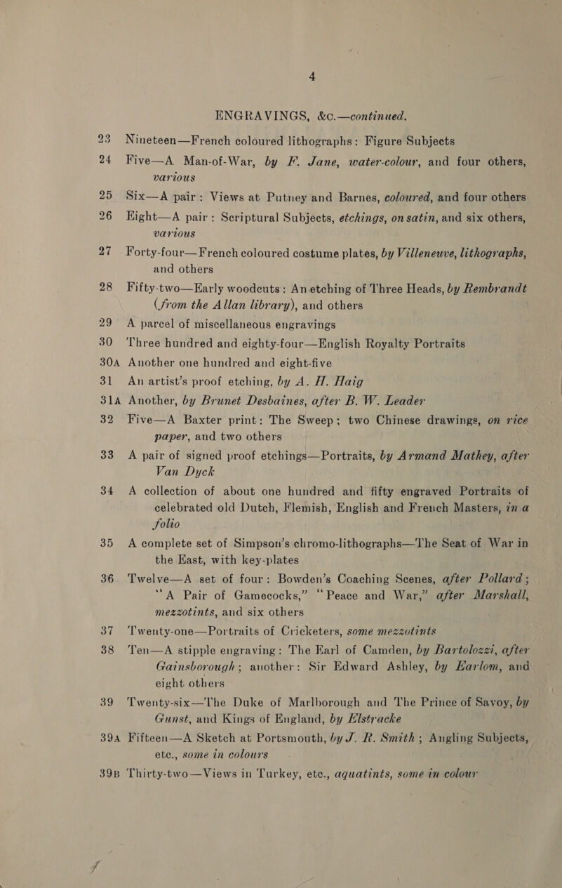 33 34 35 36 37 38 39 394 39B ENGRAVINGS, &amp;c.—continued. Nineteen—French coloured lithographs: Figure Subjects Five—A Man-of-War, by F. Jane, water-colour, and four others, various Six—A pair: Views at Putney and Barnes, coloured, and four others Kight—A pair: Scriptural Subjects, etchings, on satin, and six others, various Forty-four— French coloured costume plates, by Villeneuve, lithographs, and others Fifty-two—Early woodcuts: Anetching of Three Heads, by Rembrandt (from the Allan library), and others A parcel of miscellaneous engravings Three hundred and eighty-four—English Royalty Portraits Another one hundred and eight-five An artist’s proof etching, by A. H. Haig Another, by Brunet Desbaines, after B. W. Leader Five—A Baxter print: The Sweep; two Chinese drawings, on rice paper, aud two others A pair of signed proof etchings—Portraits, by Armand Mathey, after Van Dyck A collection of about one hundred and fifty engraved Portraits of celebrated old Dutch, Flemish, English and French Masters, in a folio A complete set of Simpson’s chromo-lithographs—The Seat of War in the East, with key-plates Twelve—A set of four: Bowden’s Coaching Scenes, after Pollard ; “A Pair of Gamecocks,” “Peace and War,” after Marshall, mezzotints, and six others ‘T'wenty-one—Portraits of Cricketers, some mezzotints Ten—A stipple engraving: The Earl of Camden, by Bartolozzi, after Gainsborough; another: Sir Edward Ashley, by Harlom, and eight others Twenty-six-——The Duke of Marlborough and The Prince of Savoy, by Gunst, and Kings of England, by Hlstracke Fifteen—A Sketch at Portsmouth, by J. R. Smith; Angling Subjects, ete., some in colours