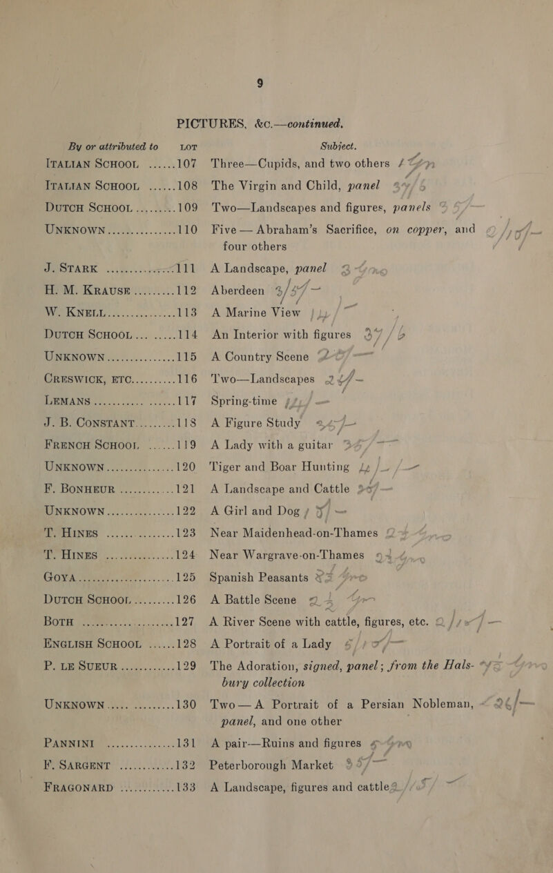 ITALIAN SCHOOL ...... 107 ITALIAN SCHOOL ...... 108 DUTCH SCHOOL ..,...':. 109 MIRMEN OWN 5120. oi... 110 PMOTARK ..(ik.. 5-077 PP) mal. KRAUSE)... 112 BMI WUE oh ace darece nes 113 DUTCH SCHOOL... .....114 WOW Ni. ........ 115 CRESWICK, ETC.......... 116 MEE UA NG ty sks sacs sees 117 Oe CONSTANT... ... 22. 118 FRENCH SCHOOL. ...... 119 WORENOWN 0.20504... .4. 120 ©, DONHEUR \........... 13! PINE NOWN 00.20. 004.--.+- 122 SREPENTS ... 0.01 5.-5-.0- £23 BPI NGS 2)... da os 124 0 7M oa) eS 125 DUTCH SCHOOT ::....... 126 BO OO 8d hay 127 ENGLISH SCHOOL ...... 128 yO UR: 5 ei sn. 129 UNBROWN jhe. 55.0... 130 C0 131 jo Cs a A 132 HPRAGONARD 1), URE 133 Three—Cupids, and two others / “&gt; The Virgin and Child, panel Two—Landscapes and figures, panels Five — Abraham’s Sacrifice, on copper, and four others A Landscape, panel Aberdeen 3/34 A Marine “ae An Interior with figures 4 y) y 'b A Country Scene * ‘T'wo—Landseapes .2 4 - Spring-time i A Figure Study 24 4 , A Lady with a guitar | y Tiger and Boar Hunting Le } pp —— A Landscape and Cattle 2 A Girl and Dog / | Near Maidenhead-on-Thames Near Wargrave-on-Thames Spanish Peasants es A Battle Scene 2 ~ A River Scene with cattle, figures, etc. &lt; A Portrait of a Lady §/# 7 /— The Adoration, signed, panel; from the Hals- * bury collection Two—A Portrait of a Persian Nobleman, » panel, and one other A pair-—Ruins and figures . Peterborough Market . a A Landscape, figures and cattle?