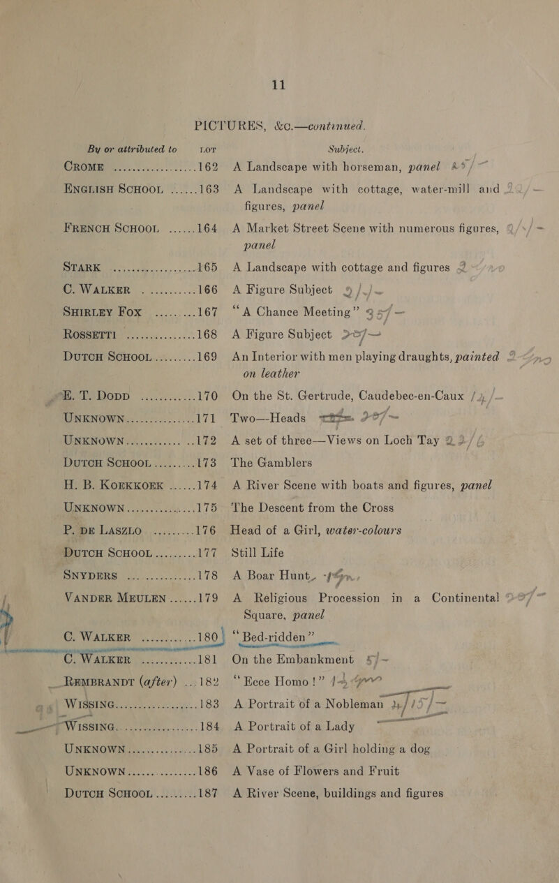 PICTURES, &amp;¢.—continued. By or attributed to LOT Subject. os) i 162 A Landscape with horseman, panel 4°, ENGLISH SCHOOL ...... 163 A Landscape with cottage, water-mill and | figures, panel FRENCH SCHOOL ...... 164 A Market Street Scene with numerous figures, panel 1 le of eee 165 &lt;A Landscape with cottage and figures PV AEKER . |... .0.. 2c 166 A Figure Subject 9 /./ PHIRLEY HOX. ..-...... 167 “A Chance Meeting” 347 — oo) 168 A Figure Subject &gt;5/— DuTCH SCHOOL ......... 169 An Interior with men pling draughts, painted on leather Mek ODD oo. eee 2. 170 On the St. Gertrude, Caudebec-en-Caux / MUM EKINOWING &lt;0. fo 605.355 171 Two—-Heads ee oe, ~ RMCMOWN YA. ..i.ck.... 172 .A set of tbe Views on Loch Tay @ 2, DUTCH SCHOOL :........ 173 The Gamblers H. B. KOEKKOEE ...... 174 A River Scene with boats and figures, panel UNKNOWN........... ....175 The Descent from the Cross Fogep LASZLO, ..,....... 176 Head of a Girl, water-colours DUTCH SCHOOL......... 177 “Still Life MES 178 A Boar Hunt. -~ nr. i, VANDER MEULEN ...... 179 A Religious Procession in a Continental ° hy Square, panel , «©. WALKER ............180} “Bed-ridden” C. WAIKER ........,...181 On the Embankment __Rampranor (after) ...182 ‘Ecce Homo!” 44.4 Pree | AY VAGUS AID. i clas he. « 183 A Portrait of a Nobleman }y// x] mi MAW iseinGi ot s,.:.-.. 184, .A Portrait of a Lady a LUNE NGW Mia toe ss. shasue es 185 &lt;A Portrait of a Girl holding a dog UNKNOWN ...... io Rey 186 A Vase of Flowers and Fruit DUTCH SCHOOL |..20.2.0. 187 &lt;A River Scene, buildings and figures