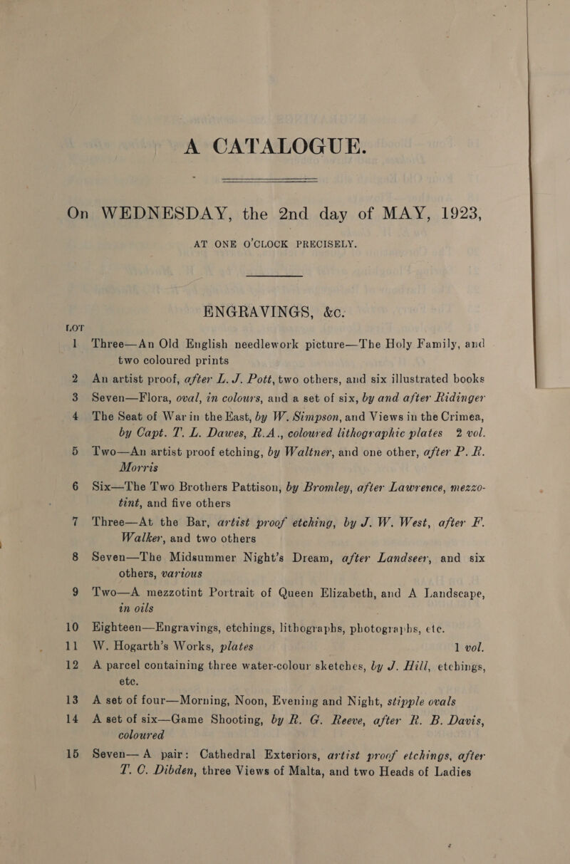 LOT AT ONE O'CLOCK PRECISELY. HNGRAVINGS, &amp;c. Three—An Old English needlework picture—The Holy Family, and two coloured prints An artist proof, after L. J. Pott, two others, and six illustrated books Seven—Flora, oval, in colours, and a set of six, by and after Ridinger The Seat of War in the Kast, by W. Simpson, and Views in the Crimea, by Capt. T. L. Dawes, R.A., coloured lithographic plates 2 vol. TI'wo—An artist proof etching, by Waltner, and one other, after P. R. Morris Six—The Two Brothers Pattison, by Bromley, after Lawrence, mezzo- tint, and five others Three—At the Bar, artist proof etching, by J. W. West, after F. Walker, and two others Seven—The Midsummer Night’s Dream, after Landseer, and six others, various Two—A mezzotint Portrait of Queen Elizabeth, and A Landscape, in oils Highteen—Engravings, etchings, lithographs, photographs, ete. W. Hogarth’s Works, plates 1 vol. A parcel containing three water-colour sketches, by J. Hill, etchings, etc. A set of four—Morning, Noon, Evening and Night, stipple ovals A set of six—Game Shooting, by R. G. Reeve, after R. B. Davis, coloured | Seven— A pair: Cathedral Exteriors, artist proof etchings, after T. C. Dibden, three Views of Malta, and two Heads of Ladies