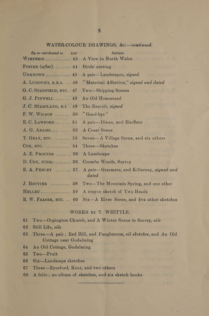 WIMPERIS ........ BRR 43 Foster (after) ......... 44 MINKNOWN se: voMioslie.. 45 AS LUDOVICI, B.B.A. .... 46 G. C. STANFIELD, ETC.. 47 Seek UNWELL ......... 48 J. ©. STANILAND, R.I.. 49 EW MILGON. ......... 50 E. C. LAWFORD... ..... 51 Poatre ADAMS, 35. os... 52 ree WOOET Ok occ oy ot 53 oop ie) 54 FORO SE ROCTOR ........: 55 BPCOX \IUNBAS se 56 Pere WNGLEY ~ os ks 57 ee IVIEER ..5........ 58 COE ne 59 R. W. FRASER, ETC. ... 60 A View in North Wales Birds’-nesting A pair—Landscapes, szgned “Maternal Affection,” signed and dated Two—Shipping Scenes An Old Homestead The Recruit, signed “Good-bye” A pair—Dinan, and Harfleur A Coast Scene Seven—A Village Scene, and six others Three—Sketches A Landscape Coombe Woods, Surrey A pair—Grasmere, and Killarney, s¢gned and dated Two—The Mountain Spring, and one other A crayon sketch of ‘l’'wo Heads Six—A River Scene, and five other sketches 62 Still Life, o7ls 65 Two—Fruit