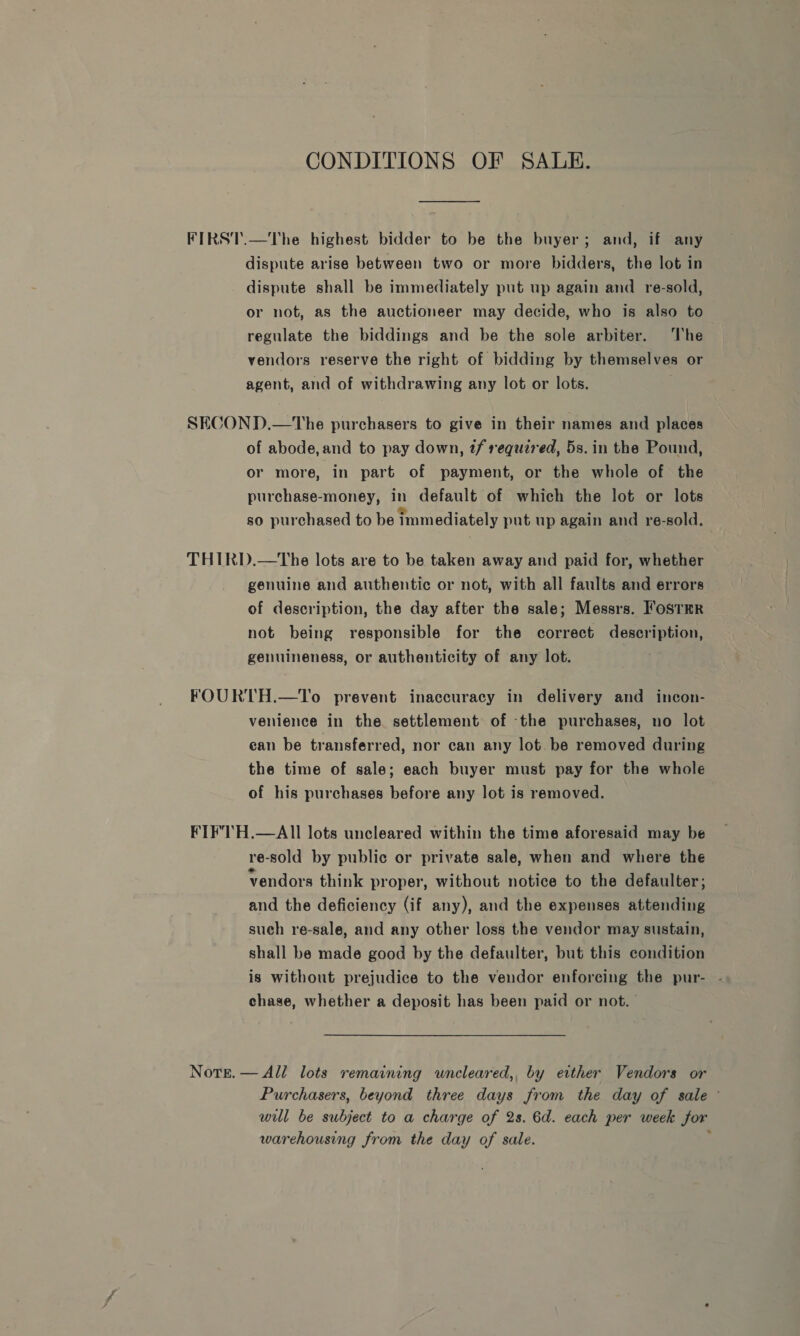 CONDITIONS OF SALE. FIRST.—The highest bidder to be the buyer; and, if any dispute arise between two or more bidders, the lot in dispute shall be immediately put up again and re-sold, or not, as the auctioneer may decide, who is also to regulate the biddings and be the sole arbiter. ‘The vendors reserve the right of bidding by themselves or agent, and of withdrawing any lot or lots. SECOND.—The purchasers to give in their names and places of abode,and to pay down, tf required, 5s. in the Pound, or more, in part of payment, or the whole of the purchase-money, in default of which the lot or lots so purchased to be immediately put up again and re-sold. THIRD.—tThe lots are to be taken away and paid for, whether genuine and authentic or not, with all faults and errors of description, the day after the sale; Messrs. FosTmr not being responsible for the correct description, genuineness, or authenticity of any lot. FOURTH.—To prevent inaccuracy in delivery and incon- venience in the settlement of the purchases, no lot ean be transferred, nor can any lot. be removed during the time of sale; each buyer must pay for the whole of his purchases before any lot is removed. FIF'TH.—AII lots uncleared within the time aforesaid may be re-sold by public or private sale, when and where the vendors think proper, without notice to the defaulter; and the deficiency (if any), and the expenses attending such re-sale, and any other loss the vendor may sustain, shall be made good by the defaulter, but this condition is without prejudice to the vendor enforcing the pur- - chase, whether a deposit has been paid or not. Note.— All lots remaining uncleared,, by either Vendors or Purchasers, beyond three days from the day of sale wul be subject to a charge of 2s. 6d. each per week for warehousing from the day of sale. :