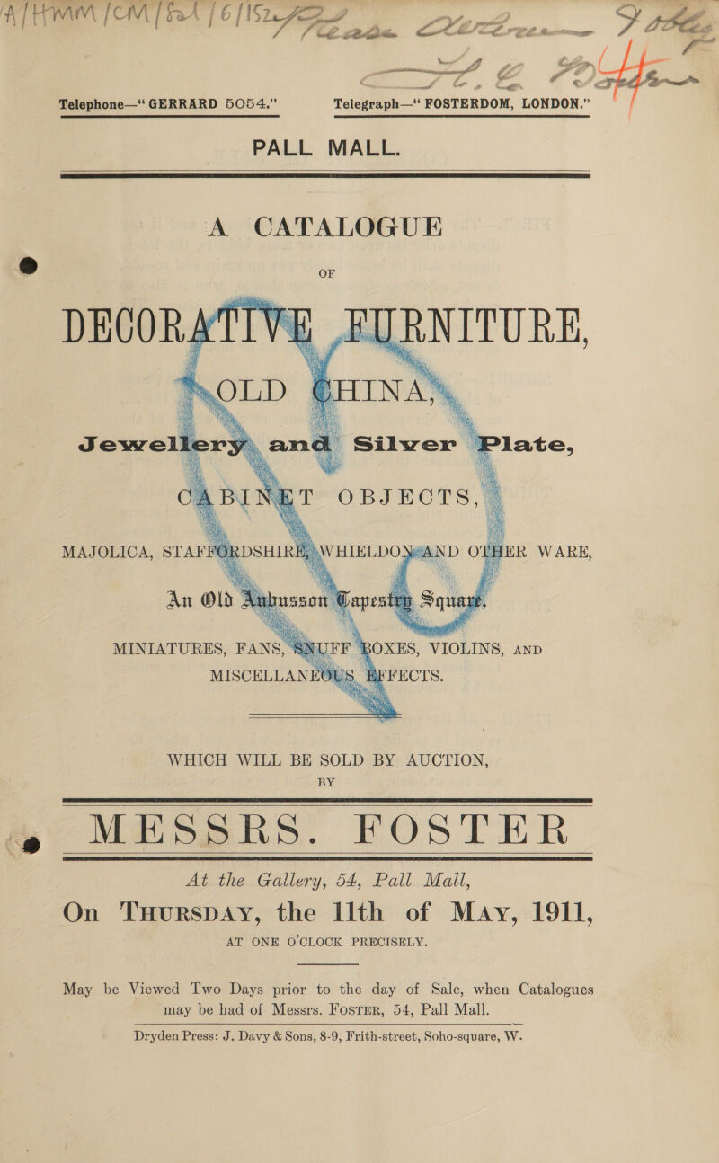 bé. Sain ATM [OMT bat [6 [Nn Age pe ik S BE. , CMe? te a a Mss OY an , mec \ a , ft a &gt; '¢ ” seeenis ge y Pa re ag ae iterates” eA , ¥ i 2 ™ ¢€ —# “S 2 vrei * ‘FOSTERDOM, LONDON.”  Telephone—‘ GERRARD 5054.” Telegraph—  PALL MALL.    A CATALOGUE Os Ae y oy oe BE iv f ; SRR ike. ay Be aH. an i ing f waa hac ae, .        xf  ee ae % Jewellery. and Silwer |! a denatill Wied ¢ » ie A, a k ee {ET OBJECTS, A Be ae en Pasa sis . a sel D ae MAJOLICA, STAFFORDSHIRE, \WHIELDON#AD % ie aa e Aub Psi ae rp     $3 Ms MISCELLANEOUS. BFFECTS. WHICH WILL BE SOLD BY AUCTION, BY MESSRS. FOSTER At the Gallery, 54, Pall Mall, On THuRSDAY, the Ilth of May, 1911, AT ONE O'CLOCK PRECISELY.     May be Viewed Two Days prior to the day of Sale, when Catalogues may be had of Messrs. Fosrmr, 54, Pall Mall. Dryden Press: J. Davy &amp; Sons, 8-9, Frith-street, Soho-square, W.