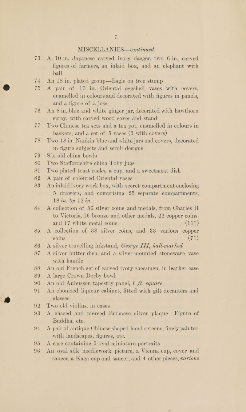 84 pm 4 figures of farmers, an inlaid box, and an elephant with ball An 18 in. plated group—Eagle on tree stump A pair of 10 in. Oriental eggshell vases with covers, enamelled in colours and decorated with figures in panels, and a figure of a joss An 8 in. blue and white ginger jar, decorated with hawthorn spray, with carved wood cover and stand Two Chinese tea sets and a tea pot, enamelled in colours in baskets, and a set of 5 vases (3 with covers) Two 18in. Nankin blue and white jars and covers, decorated in figure subjects and scroll designs Six old china bowls Two Staffordshire china Toby jugs Two plated toast racks, a cup, and a sweetmeat dish A pair of coloured Oriental vases An inlaid ivory work box, with secret compartment enclosing 5 drawers, and comprising 25 separate compartments, 18a. by 12 an. A collection of 56 silver coins and medals, from Charles II to Victoria, 16 bronze and other medals, 22 copper coins, and 17 white metal coins (111) A collection of 38 silver coins, and 33 various copper coins (71) A silver travelling inkstand, George IIT, hall-marked A silver butter dish, and a silver-mounted stoneware vase with handle An old French set of carved ivory chessmen, in leather case A large Crown Derby bowl An old Aubusson tapestry panel, 6 /¢. square An ebonized liqueur cabinet, fitted with gilt decanters and glasses Two old violins, in eases A chased and pierced Burmese silver plaque—Figure of Buddha, ete. A pair of antique Chinese shaped hand screens, finely painted with landscapes, figures, ete. A case containing 5 oval miniature portraits An oval silk needlework picture, a Vienna cup, cover and saucer, a Kaga cup and saucer, and 4 other pieces, various