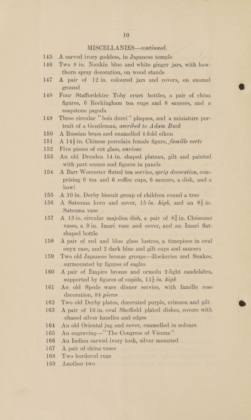 MISCELLANIES—continued. A carved ivory goddess, in Japanese temple Two 8 in. Nankin blue and white ginger jars, with haw- thorn spray decoration, on wood stands A pair of 12 in. coloured jars and. covers, on enamel eround Four Staffordshire Toby cruet bottles, a pair of china figures, 6 Rockingham tea cups and 8 saucers, and a soapstone pagoda Three circular “bois durci” plaques, and a miniature por- trait of a Gentleman, ascribed to Adam Buck A Russian brass and enamelled 4-fold eikon A 144in. Chinese porcelain female figure, famille verte Five pieces of cut glass, various An old Dresden 14 in. shaped plateau, gilt and painted with port scenes and figures in panels — . A Barr Worcester fluted tea service, sprig decoration, com- prising 6 tea and 6 coffee cups, 6 saucers, a dish, and a bow] : A 10in. Derby biscuit group of children round. a tree A Satsuma koro and cover, 157n. high, and an 84 in. Satsuma vase A 13in. circular majolica dish, a pair of 82in. Cloisonné vases, a 9in. Imari vase and cover, and an Imari flat- shaped bottle | | A pair of red and blue glass lustres, a timepiece in oval onyx case, and 2 dark blue and gilt cups and saucers Two old Japanese bronze groups—Rockeries and Snakes, surmounted by figures of eagles A pair of Empire bronze and ormolu 2-light candelabra, supported by figures of cupids, 114 7n. high An old Spode ware dinner service, with famille rose decoration, 84 pieces Two old Derby plates, decorated purple, crimson and gilt A pair of 16 in. oval Sheffield plated dishes, covers with chased silver handles and edges An old Oriental jug and cover, enamelled in colours An engraving— The Congress of Vienna” An Indian carved ivory tusk, silver mounted A pair of china vases Two bordered rugs Another two i  