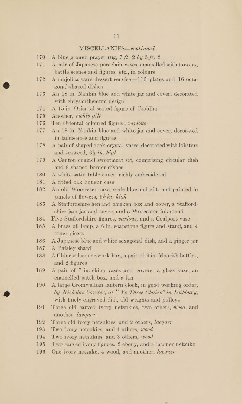 190 191 192 193 194 195 196 11 MISCELLA NIES—continued. A blue ground prayer rug, 7/¢. 2 by 5 ft. 2 A pair of Japanese porcelain vases, enamelled with flowers, battle scenes and figures, etc., in colours A majolica ware dessert service-——116 plates and 16 octa- gonal-shaped dishes An 18 in. Nankin blue and white jar and cover, decorated with chrysanthemum design A 15 in. Oriental seated figure of Buddha Another, richly gilt Ten Oriental coloured figures, various An 18 in. Nankin blue and white jar and cover, decorated in landscapes and figures A pair of shaped rock crystal vases, decorated with lobsters and seaweed, 64 in. high A Canton enamel sweetmeat set, comprising circular dish and 8 shaped border dishes A white satin table cover, richly embroidered A fitted oak liqueur case An old Worcester vase, scale blue and gilt, and painted in panels of flowers, 94 én. high A Staffordshire hen and chicken box and cover, a Stafford- shire jam jar and cover, and a Worcester ink-stand Five Staffordshire figures, various, and a Coalport vase A brass oil lamp, a 6 in. soapstone figure and stand, and 4 other pieces A Japanese blue and white sexagonal dish, and a ginger jar A Paisley shawl A Chinese lacquer-work box, a pair of 9 in. Moorish bottles, and 2 figures A pair of 7 in. china vases and covers, a glass vase, an enamelled patch box, and a fan A large Cromwellian lantern clock, in good working order, by Nicholas Coxeter, at ““ Ye Three Chairs” in Lothbury, with finely engraved dial, old weights and pulleys Three old carved ivory netsukies, two others, wood, and another, lacquer Three old ivory netsukies, and 2 others, lacquer T'wo ivory netsukies, and 4 others, wood Two ivory netsukies, and 3 others, wood Two carved ivory figures, 2 ebony, and a lacquer netsuke One ivory netsuke, 4 wood, and another, facquer