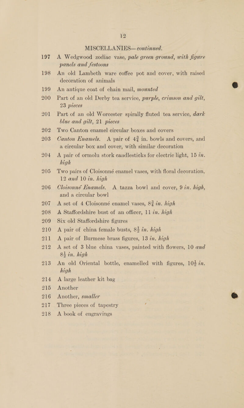 MISCELLANIES— continued. A Wedgwood zodiac vase, pale green ground, with figure panels and festoons An old Lambeth ware coffee pot and cover, with raised decoration of animals An antique coat of chain mail, mounted Part of an old Derby tea service, purple, crimson and gilt, 23 pieces Part of an old Worcester spirally fluted tea service, dark blue and gilt, 21 pveces Two Canton enamel circular boxes and covers Canton Enamels. <A pair of 4% in. bowls and covers, and a circular box and cover, with similar decoration A pair of ormolu stork candlesticks for electric light, 15 22. high Two pairs of Cloisonné enamel vases, with floral decoration, 12 and 10 in. high Cloisonné Enamels. A tazza bowl and cover, 9 in. high, and a circular bowl A set of 4 Cloisonné enamel vases, 82 in. high A Staffordshire bust of an officer, 11 22. high Six old Staffordshire figures . A pair of china female busts, 84 in. high A pair of Burmese brass figures, 13 7n. high A set of 3 blue china vases, painted with flowers, 10 and Shin. high | An old Oriental bottle, enamelled with figures, 104 in. high A large leather kit bag Another Another, smaller Three pieces of tapestry A book of engravings  