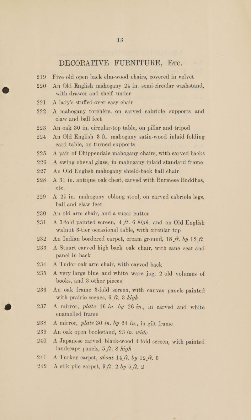 219 220 bo bb bo bo bb os St bo bo bo it NG 5 13 DECORATIVE FURNITURE, Ec. Five old open back elm-wood chairs, covered in velvet An Old English mahogany 24 in. semi-circular washstand, with drawer and shelf under A lady’s stuffed-over easy chair A mahogany torchere, on carved cabriole supports and claw and ball feet An oak 30 in. circular-top table, on pillar and tripod An Old English 3 ft. mahogany satin-wood inlaid folding card table, on turned supports A pair of Chippendale mahogany chairs, with carved backs A swing cheval glass, in mahogany inlaid standard frame An Old English mahogany shield-back hall chair A 31 in. antique oak chest, carved with Burmese Buddhas, ete. A 25 in. mahogany oblong stool, on carved cabriole legs, ball and claw feet An old arm chair, and a sugar cutter A 3-fold painted sereen, 4 /¢. 6 high, and an Old English walnut 3-tier occasional table, with circular top An Indian bordered carpet, cream ground, 18 /t. by 12 ft. A Stuart carved high back oak chair, with cane seat and panel in back A Tudor oak arm chair, with carved back A very large blue and white ware jug, 2 old volumes of books, and 3 other pieces An oak frame 3-fold screen, with canvas panels painted with prairie scenes, 6 /¢. 3 high A mirror, plate 46 in. by 26 %in., in carved and white enamelled frame A mirror, plate 30 in. by 24 in., in gilt frame An oak open bookstand, 23 in. wide A Japanese carved black-wood 4-fold screen, with painted landscape panels, 5 ft. 8 high A Turkey carpet, about 14 ft. by 12 ft. 6 A silk pile carpet, 9,ft. 2 by 5.,ft. 2