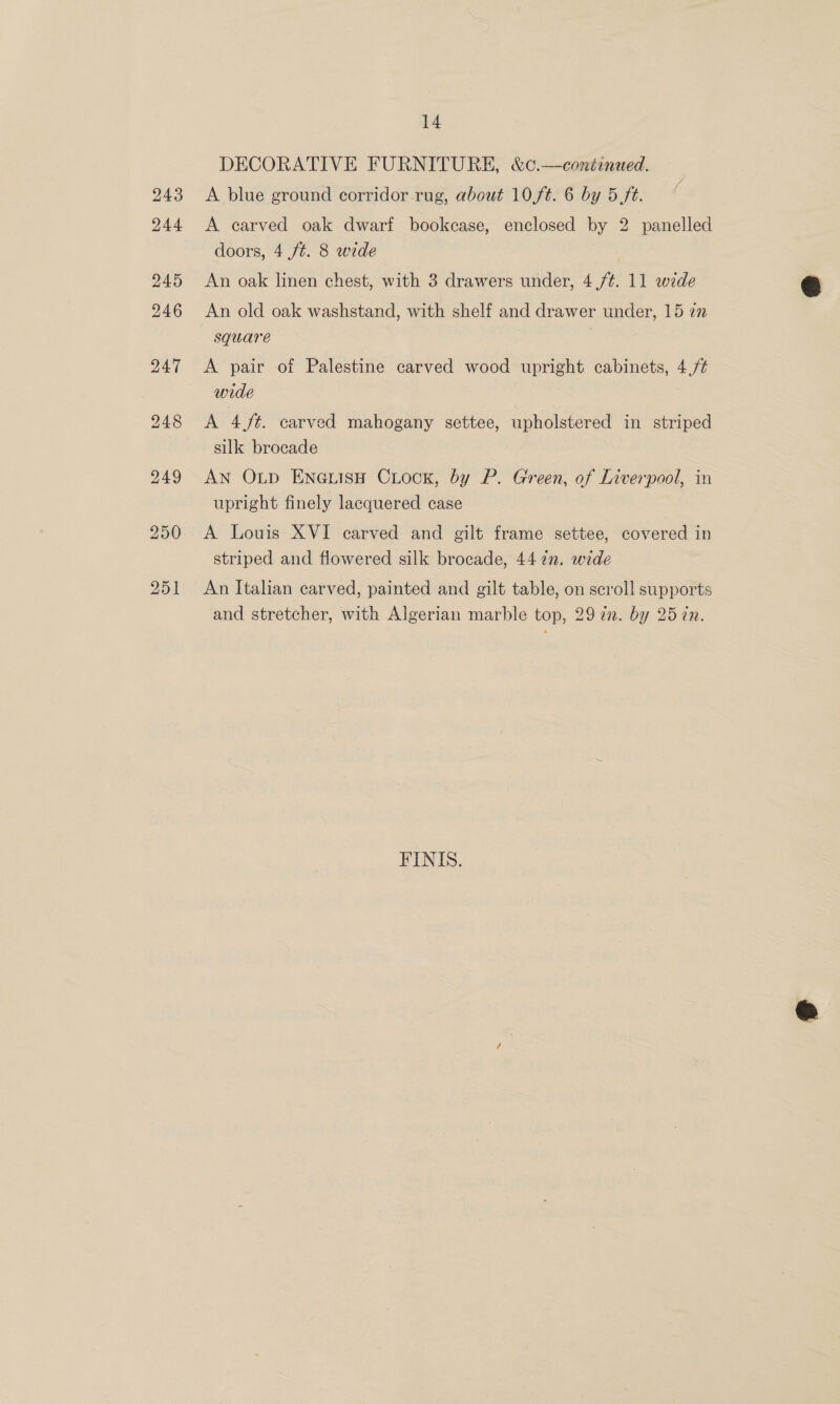 DECORATIVE FURNITURE, &amp;c.—continued. A blue ground corridor -rug, about 10,f¢. 6 by 5 ft. A carved oak dwarf bookcase, enclosed by 2 panelled doors, 4 /t. 8 wide An oak linen chest, with 3 drawers under, 4,/¢. 11 wide An old oak washstand, with shelf and drawer under, 15 i” square A pair of Palestine carved wood upright cabinets, 4,/¢ wide A 4 /t¢. carved mahogany settee, upholstered in striped silk brocade AN OLp ENGLIisH CLOCK, by P. Green, of Liverpool, in upright finely lacquered case A Louis XVI carved and gilt frame settee, covered in striped and flowered silk brocade, 44 7n. wede An Italian carved, painted and gilt table, on scroll supports and stretcher, with Algerian marble top, 29 77. by 25 én. FINIS.  