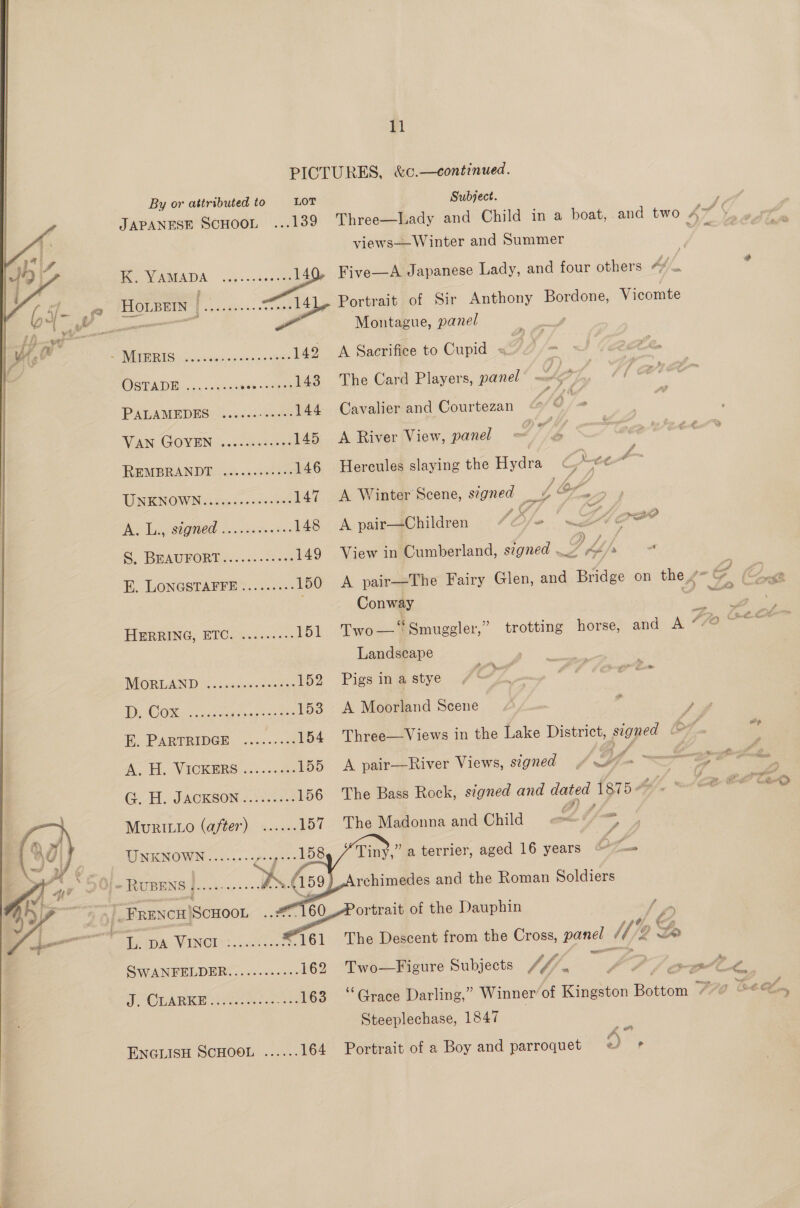 ty  By or attributed to LOT Subject. my JAPANESE ScHoon ...139 Three—Lady and Child in a boat, and two 4~ |     views——Winter and Summer | K. YAMADA ate P&lt; Five—A Japanese Lady, and four others “¢ f . ee a eee 3 en Portrait of Sir Anthony Bordone, Vicomte . Montague, panel SAV LISEUES 5 ciatk Reyiesisie'bin's eS 142 &lt;A Sacrifice to Cupid - | OSPADE) u.0gc ined (ones 143 The Card Players, ee PADLAMEDES © ....0- 40%: 144 Cavalier and Courtezan S6 = WAN GOVEN (0.0 des 145 &lt;A River View, panel tf, ; REMBRAN DD: a6 05 36 ere 146 Hercules slaying the Hydra a 4 UNENGOWNieisw. dinclestt 147. A Winter Scene, segned Be 2 a Aen 1A toe Bien /O/-” S. BEAUFORT .......7: &lt;2: 149 View in Cumberland, s7gned . es , - E. LONGSTAPFE.. 03.5 150 A pair—The Fairy Glen, and Bridge on the,” G (x Conway ) a ce HERRING, ETC. .......-- 151 Two—‘“&lt;Smuggler,” trotting horse, and A 77a, eee Landscape MORGAN D oe ss sacnceee. 152 Pigs in a stye 7 ; WHO OSes eet acinaee 153 A Moorland Scene ‘ | EE PARTRIDGE: occ. &lt;.c8 154 Three—Views in the Lake District, signed e- a ‘ (A. VAICKERS 10. sage 155 A pair—River Views, signed, OY. &lt;a £. GOA WACKSON. 1. es 156 The Bass Rock, signed and dated {s75 4X * (Cat, C0” CRD Mudizno (after) 157. TheMejonna end Child of ee Sk Ne ee Tiny,” a terrier, aged 16 years b sk » RUBENS j....----+ KG Ali rchimedes and the Roman Soldiers vi Seca eenbot bi giheg te of the Dauphin h é Pap A MINCIS: wdticet ts 161 The Descent from the sais panel UE x SWANFELDER..........-- 162 Two—Figure Subjects / / fj y  J ott Le, Sp OUARKE es &lt;“-463 °*Graee Darling,” Winner’ of ies Rotiow 70 tet Lin Steeplechase, 1847 ENGLISH SCHOOL ...... 164 Portrait of a Boy and parroquet 5° ,