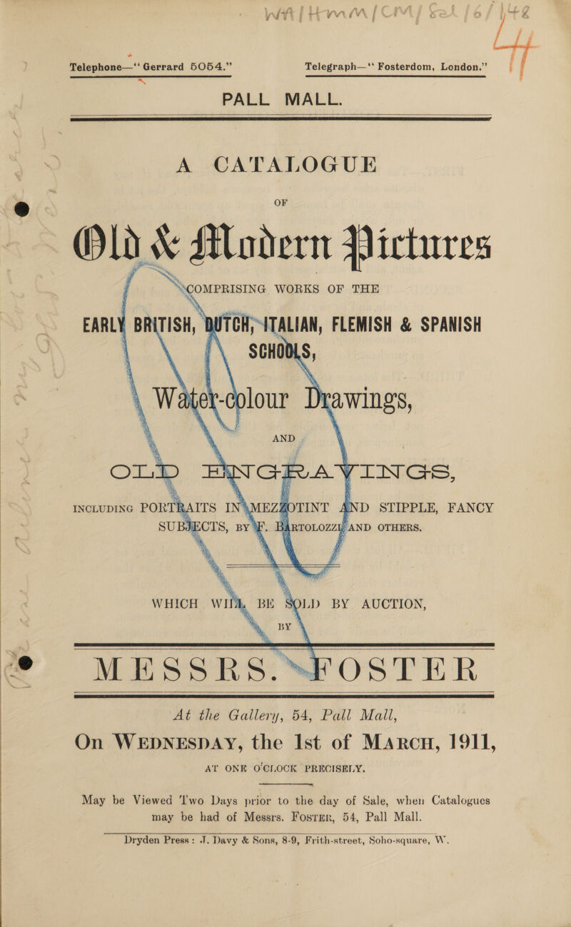  Telephone—‘‘ Gerrard 5054.” Telegraph—'‘‘ Fosterdom, London.” a SSC PRES TET BEES STS SPLEEN ETD I BID TS TTY eI Sth STE IS PALL MALL.      A CATALOGUE Old * Modern Hictures S\comprisixe WORKS OF THE EARLY BR TISH, ) TCH; ITALIAN, FLEMISH &amp; SPANISH *\ SCHOO N      A é in GE VAN v TINGS, RAITS IN} YA gOTINT AND STIPPLE, FANCY JT CTS, is E.. 3 IRTOLOZZ1 , AND OTHERS.   WHICH. WII SOLD BY AUCTION, L BE ™ zy’  MESSRS. “FOSTER At the Gallery, 54, Pall Mail, On WEDNESDAY, the Ist of Marcu, 1911, Al’ ONE O'CLOCK PRECISELY.   May be Viewed ‘I'wo Days prior to the day of Sale, when Catalogues may be had of Messrs. Fosrmr, 54, Pall Mall.  Dryden Press: J. Davy &amp; Sons, 8-9, Frith-street, Soho-square, W.