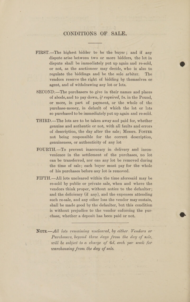 CONDI'TIONS OF SALE. FIRST.—The highest bidder to be the buyer; and if any dispute arise between two or more bidders, the lot in dispute shall be immediately put up again and re-sold, = or not, as the auctioneer may decide, who is also to regulate the biddings and be the sole arbiter. The vendors reserve the right of bidding by themselves or agent, and of withdrawing any lot or lots.  SECOND.—The purchasers to give in their names and places of abode, and to pay down, ¢/ required, 5s. in the Pound, or more, in part of payment, or the whole of the purchase-money, in default of which the lot or lots so purchased to be immediately put up again and re-sold. THIRD.—The lots are to be taken away and paid for, whether genuine and authentic or not, with all faults and errors of .description, the day after the sale; Messrs. FOSTER not being responsible for the correct description, genuineness, or authenticity of any lot FOURTH.—To prevent inaccuracy in delivery and incon- venience in the settlement of the purchases, no lot can be transferred, nor can any lot be removed during the time of sale; each buyer must pay for the whole of his purchases before any lot is removed. FIFTH.—AIi lots uncleared within the time aforesaid may be re-sold by public or private sale, when and where the vendors think proper, without notice to the defaulter; and the deficiency (if any), and the expenses attending such re-sale, and any other loss the vendor may sustain, shall be made good by the defaulter, but this condition is without prejudice to the vendor enforcing the pur- chase, whether a deposit has been paid or not. | oe   ~ Norze.—All lots remaining wneleared, by either Vendors or Purchasers, beyond three days from the day of sale, will be subject to a charge of 6d. each per aveek for warehousing from the day of sale.