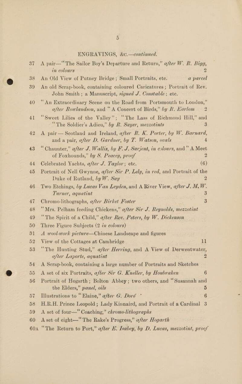 37 38 39 40 41 42 60A ENGRAVINGS, &amp;c.—continued. A pair—* The Sailor Boy’s Departure and Return,” after W. R. Bigg, in colours : 2 An Old View of Putney Bridge ; Small Portraits, etc. a parcel An old Serap-book, containing coloured Caricatures ; Portrait of Rev. John Smith ; a Manuscript, segned J. Constable ; ete. ‘An Extraordinary Scene on the Road from Portsmouth to London,” after Rowlandson, and “ A Concert of Birds,” by &amp;. Harlom 2 “Sweet Lilies of the Valley”; “The Lass of Richmond Hill,” and “The Soldier’s Adieu,” by R. Sayer, mezzotints 3 A pair— Scotland and Ireland, after R. K. Porter, by W. Barnard, and a pair, after D. Gardner, by T. Watson, ovals 4 “ Chaunter,” after J. Wallis, by F. J. Sarjent, in colours, and “ A Meet of Foxhounds,” by S. Peacey, proof 2 Celebrated Yachts, after J. Taylor; etc. (6) Portrait of Nell Gwynne, after Sir P. Lely, in red, and Portrait of the Duke of Rutland, by W. Say 2 Two Etchings, by Lucas Van Leyden, and A River View, after J. M.W. Turner, aquatint 3 Chromo-lithographs, after Birket Foster o “Mrs. Pelham feeding Chickens,” after Sir J. Reynolds, mezzotint “The Spirit of a Child,” after Rev. Peters, by W. Dickenson Three Figure Subjects (2 in colours) A wool-work picture—Chinese Landscape and figures” View of the Cottages at Cambridge 11 “The Hunting Stud,” after Herring, and A View of Derwentwater, after Laporte, aquatint 2 A Scrap-book, containing a large number of Portraits and Sketches A set of six Portraits, after Sir G. Kneller, by Houbraken 6 Portrait of Hogarth ; Bolton Abbey ; two others, and “Susannah and the Elders,” panel, oals 5 Illustrations to “Elaine,” after G. Doré ° 6 H.R.H. Prince Leopold ; Lady Kinnaird, and Portrait of a Cardinal 3 A set of four—“ Coaching,” chromo-lithographs A set of eight—‘‘ The Rake’s Progress,” after Hogarth “The Return to Port,” after HL. Isabey, by D. Lucas, mezzotint, proof