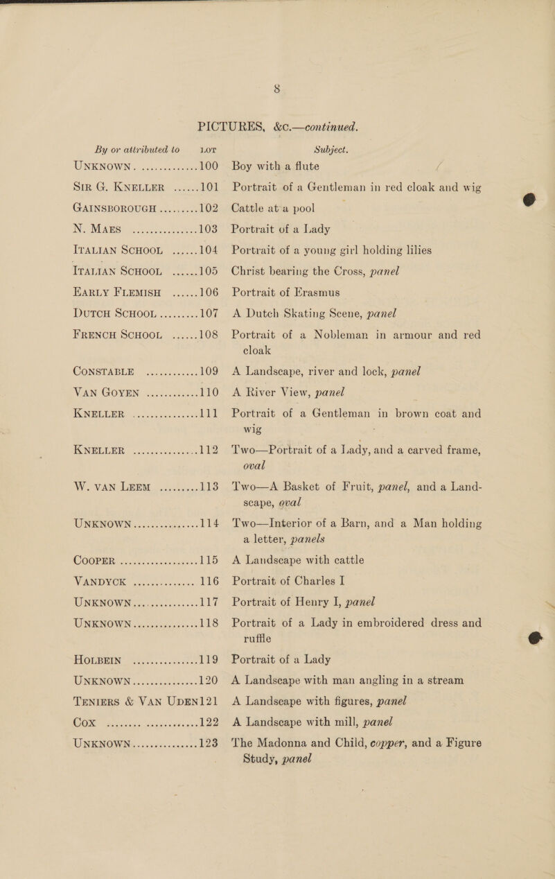  By or attributed to LOT WINRONGW IN 3 cacseaccetees 100 Sik G. KNEUEPRY Asce 101 GAINSBOROUGH .....<..: 102 ING IT AAS? a) 40) a ace 103 ITALIAN SCHOOL ...... 104. TrALIAN SCHOOL * 2... 105 EARLY FLEMISH. 2.5... 106 DUTCH SCHOOL ......... 107 FRENCH SCHOOL ...... 108 (WONSTAELE. cn .Wligo. 109 VAN GOVEN 4.20...4046 110 TO oo een acaeee Let FCNEEMLBE ....sscckkotees 11g WW. VAN DEM cla. be Is UNKNOWN ..655. Sees ess 114 (COOPER. ier. aalvmtughas Ls WONT ea hae we doe 116 TUN FCNO WINS ook cos. os: Pe? WISRNOWIN: &amp;. odiuy gee a 118 PUOMMIUN lalnc scceeck nn 119 ONKNOWN o.oo daddsen. 120 TENIERS &amp; VAN UDEN121 Cox Subject. Boy with a flute Portrait of a Gentleman in red cloak and wig Cattle ata pool Portrait of a Lady Portrait of a young girl holding hlies Christ bearing the Cross, panel Portrait of Erasmus A Dutch Skating Scene, panel Portrait of a Nobleman in armour and red cloak A Landscape, river and lock, panel A River View, panel Portrait of a Gentleman in brown coat and wig Two—Portrait of a Lady, and a carved frame, oval  Two—A Basket of Fruit, panel, and a Land- scape, eval Two—Interior of a Barn, and a Man holding a letter, panels A Landscape with cattle Portrait of Charles I Portrait of Henry I, panel Portrait of a Lady in embroidered dress and ruffle Portrait of a Lady A Landscape with man angling in a stream A Landscape with figures, panel A Landscape with mill, panel The Madonna and Child, copper, and a Figure Study, panel 