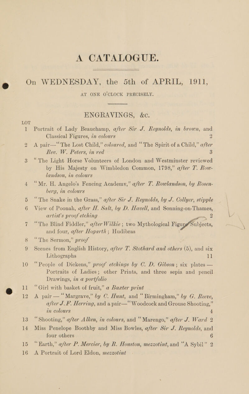 A CATALOGUE.   LOT 10 15 16 AT ONE O’CLOCK PRECISELY.  ENGRAVINGS, &amp;c. Portrait of Lady Beauchamp, after Sir J. Reynolds, in brown, and Classical Figures, 27 colowrs 2 A pair— The Lost Child,” coloured, and “The Spirit of a Child,” after Rev. W. Peters, in red 3 “The Light Horse Volunteers of London and Westminster reviewed by His Majesty on Wimbledon Common, 1798,” after 7. Row- landson, in colours “Mr. H. Angelo’s Fencing Academy,” after 7. Rowlandson, by Rosen- berg, in colours “The Snake in the Grass,” after Sir J. Reynolds, by J. Collyer, stipple View of Poonah, after H. Salt, by D. Havell, and Sonning-on-Thames, artist’s proof etching gon 2 “The Blind Fiddler,” after Wilkie; two Mythological Figu Subjects, and four, after Hogarth ; Hudibras “The Sermon,” proof Scenes from English History, after T. Stothard and others (5), and six Lithographs ti “People of Dickens,” proof etchings by C. D. Gibson; six plates — Portraits of Ladies; other Prints, and three sepia and pencil Drawings, tn a portfolio “Girl with basket of fruit,” a Baxter print A pair — “Margrave,” by O. Hunt, and “ Birmingham,” by G. Reeve, after J. I’. Herring, and a pair— Woodcock and Grouse Shooting,” in colours 4 “Shooting,” after Alken, in colours, and “Marengo,” after J. Ward 2 Miss Penelope Boothby and Miss Bowles, after Sir J. Reynolds, and four others 6 “Earth,” after P. Mercier, by R. Houston, mezzotint, and “A Sybil” 2 A Portrait of Lord Eldon, mezzotint