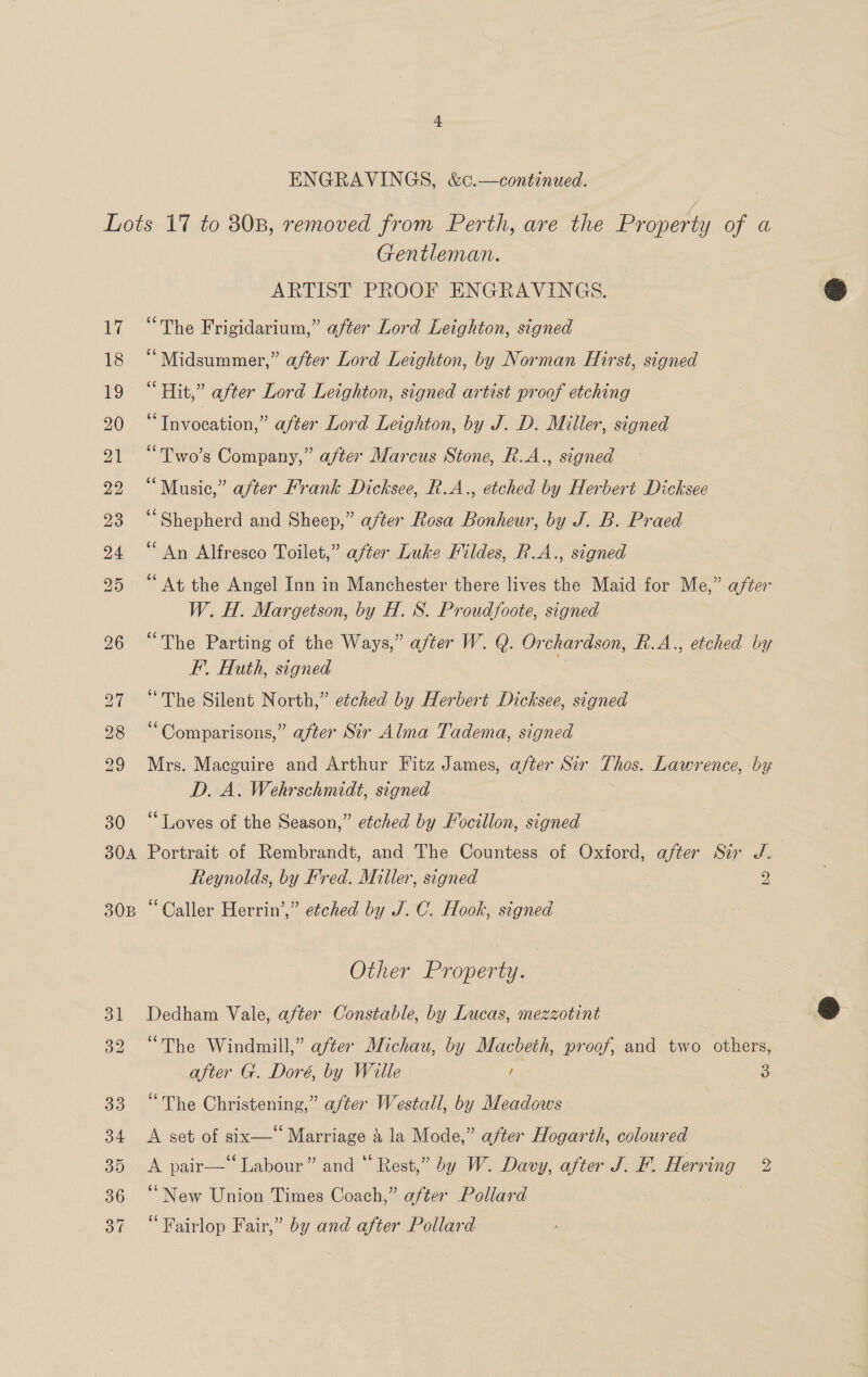 ENGRAVINGS, &amp;c.—continued. Bf Gentleman. ARTIST PROOF ENGRAVINGS. “The Frigidarium,” after Lord Leighton, signed “Midsummer,” after Lord Leighton, by Norman Hirst, signed “Hit,” after Lord Leighton, signed artist proof etching <aTavocation,” after Lord Leighton, by J. D. Miller, signed “Two's Company,” after Marcus Stone, R.A., signed “Music,” after Frank Dicksce, R.A., etched by Herbert Dicksee ‘Shepherd and Sheep,” after Rosa Bonheur, by J. B. Praed “An Alfresco Toilet,” after Luke Mildes, R.A.., signed “At the Angel Inn in Manchester there lives the Maid for Me,” after W. H. Margetson, by H. S. Proudfoote, signed “The Parting of the Ways,” after W. Q. Orchardson, R.A, etched by FE’. Huth, signed “The Silent North,” etched by Herbert Dicksee, signed “Comparisons,” after Sir Alma Tadema, signed Mrs. Macguire and Arthur Fitz James, a/ter Sir Lawrence, by D. A. Wehrschmidt, signed “Loves of the Season,” etched by Pocilio, signed Portrait of Rembrandt, and The Countess of Oxford, after Sir J. Reynolds, by Fred. Miller, signed 2 “Caller Herrin’,” etched by J.C. Hook, signed — Other Property. Dedham Vale, after Constable, by Lucas, mezzotint “The Windmill,” after Michau, by Macbeth, proof, and two others, “The Christening,” after Westall, by Meadows A set of six—‘ Marriage &amp; la Mode,” after Hogarth, coloured A pair—‘‘ Labour” and “ Rest,” by W. Davy, after J. F. Herring 2 “New Union Times Coach,” after Pollard “Fairlop Fair,” by and after Pollard 