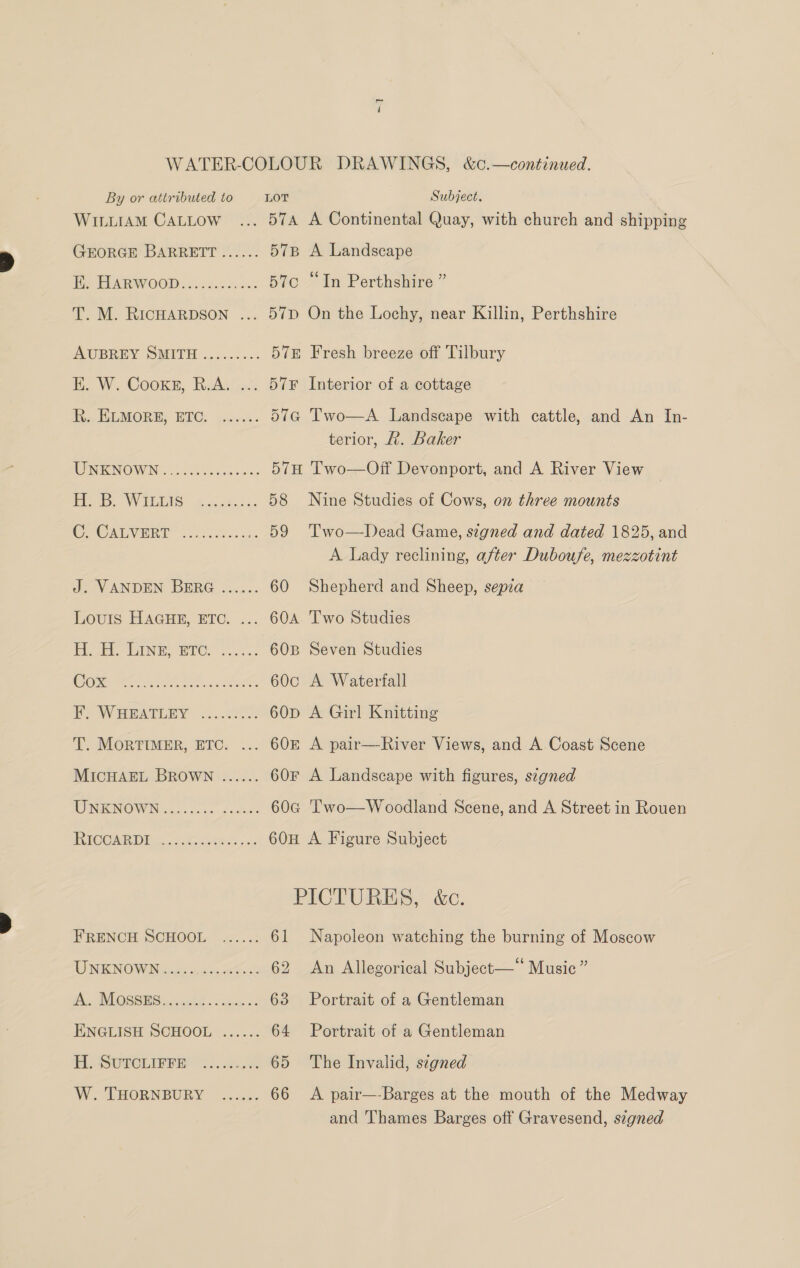 ~ WILLIAM CALLOW Louris HAGHE, ETC. 57B A Landscape 570 “In Perthshire ” 57p On the Lochy, near Killin, Perthshire 57E Fresh breeze off Tilbury 57¥ Interior of a cottage 57G Two—A Landscape with cattle, and An in- terior, £. Baker 57H Two—Off Devonport, and A River View 58 Nine Studies of Cows, on three mounts 59 Two—Dead Game, szgned and dated 1825, and A Lady reclining, after Duboufe, mezzotint 60 Shepherd and Sheep, sepia 60c A Waterfall 60D A Girl Knitting 60£ A pair—River Views, and A Coast Scene 60F A Landscape with figures, signed 60a 'T’'wo—Woodland Scene, and A Street in Rouen 60H A Figure Subject PICTURES, &amp;c. 61 Napoleon watching the burning of Moscow 62 An Allegorical Subject—‘‘ Music ” 63 Portrait of a Gentleman 64 Portrait of a Gentleman 65 The Invalid, signed 66 A pair—-Barges at the mouth of the Medway and Thames Barges off Gravesend, szgned