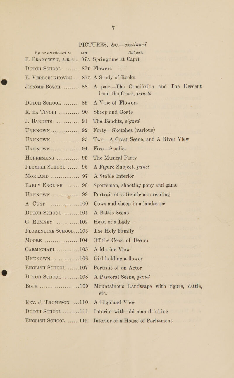 JEROME BOSCH ......... 88 DUTOH SCHOOL .. 0.4... 89 Pema Lavoll 2: cx 0c: 90 1 AR ys) (ee oT TONIGNOWIN, co. ossbe eae 92 WINKNOWN 2.3. oics.cense. 93 WNIKNOWNG....05.006 005603 94 HIORREMANS ............ 95 F'LEMISH SCHOOL ...... 96 MOBRDAND 2.652028. 00 004 sy EARLY ENGLISH ...... 98 WUNENOWN 2.2200. ge 39 PY CWA 2, 5 oh reise 100 DUTCH SCHOOL ....2 552: IO) GeWOMNEY 9246-5200; 102 FLORENTINE SCHOOL...103 NROGR EC hoe edu en hess 104 CARMICHAME ......6005.. 105 BISVENOW Noe. ciSeresace: 106 ENGLISH SCHOOL ...... 107 DUTCH SCHOOL. 2.52.4. 108 | G11 3 pe a 109 Rev. J. THOMPSON 110 DUTOR, SCHOOLa-4 2. 111 ENGLISH SCHOOL ...... 112 Flowers A Study of Rocks from the Cross, panels A Vase of Flowers Sheep and Goats The Bandits, s¢gned Forty—Sketches (various) Five—Studies The Musical Party A Figure Subject, panel A Stable Interior Sportsman, shooting pony and game Portrait of a Gentleman reading Cows and sheep in a landscape A Battle Scene Head of a Lady The Holy Family Off the Coast of Devon A Marine View Girl holding a flower Portrait of an Actor A Pastoral Scene, panel etc. A Highland View Interior with old man drinking Interior of a House of Parliament