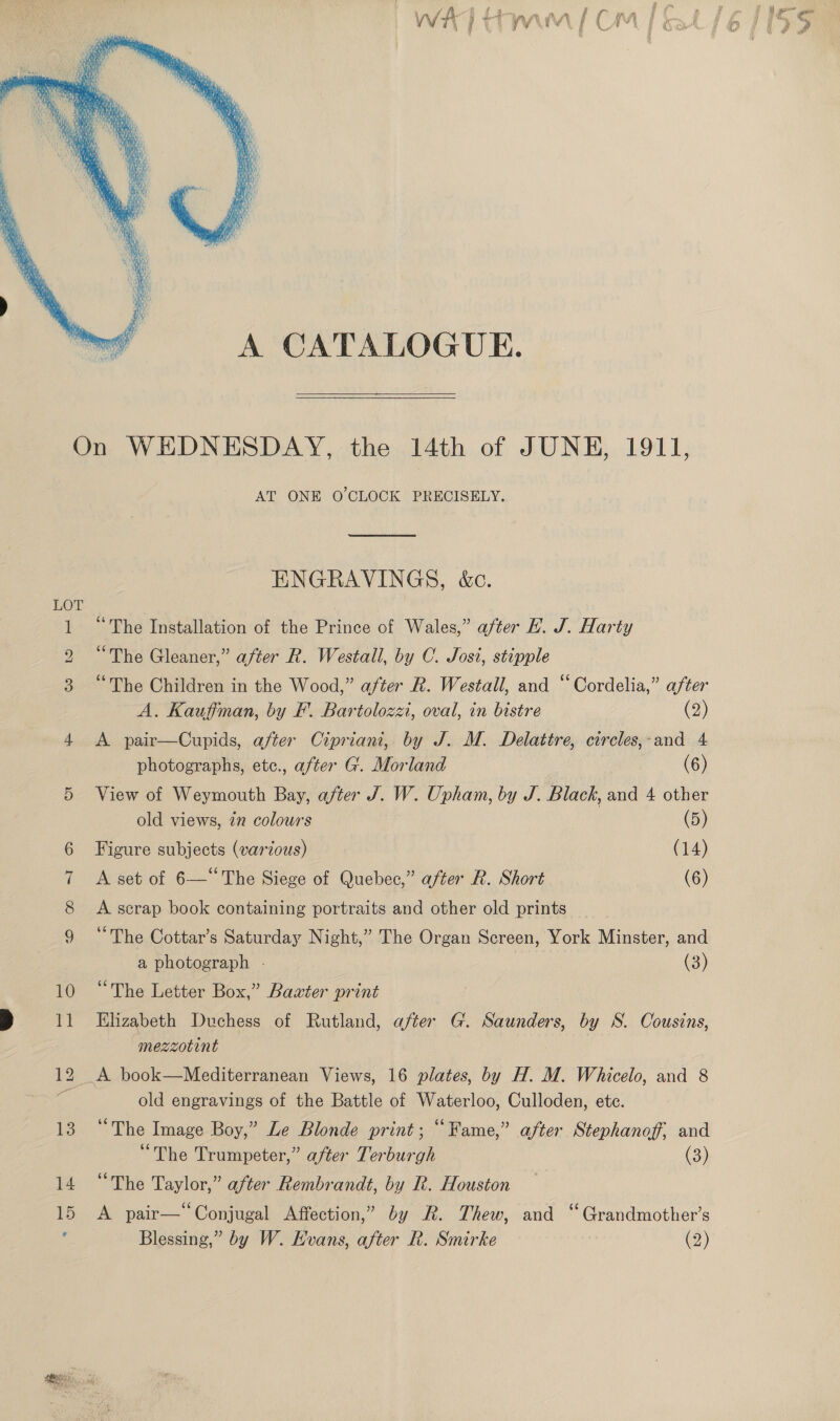   On WEDNESDAY, the 14th of JUNE, 1911, AT ONE O'CLOCK PRECISELY. ENGRAVINGS, &amp;c. LOT 1 “The Installation of the Prince of Wales,” after E. J. Harty 2 “The Gleaner,” after R. Westall, by C. Jost, stipple 3. “The Children in the Wood,” after R. Westall, and “Cordelia,” after A. Kauffman, by F. Bartolozzi, oval, in bistre (2) 4 &lt;A pair—Cupids, after Cipriani, by J. M. Delattre, circles,-and 4 photographs, etc., after G. Morland (6) 5 View of Weymouth Bay, after J. W. Upham, by J. Black, and 4 other old views, in colours (5) Figure subjects (various) (14) A set of 6—“ The Siege of Quebec,” after R. Short (6) A scrap book containing portraits and other old prints “The Cottar’s Saturday Night,” The Organ Screen, York Minster, and a photograph - (3) 10 “The Letter Box,” Baxter print mezzotint 12 A book—Mediterranean Views, 16 plates, by H. M. Whicelo, and 8 ¥ old engravings of the Battle of Waterloo, Culloden, ete. 13 “The Image Boy,” Le Blonde print; “Fame,” after Stephanoff, and “The Trumpeter,” after Terburgh (3) 14 “The Taylor,” after Rembrandt, by R. Houston 15 &lt;A pair—“Conjugal Affection,” by R. Thew, and “Grandmother’s : Blessing,” by W. Hvans, after R. Smirke (2) Key 62) AIS fe)