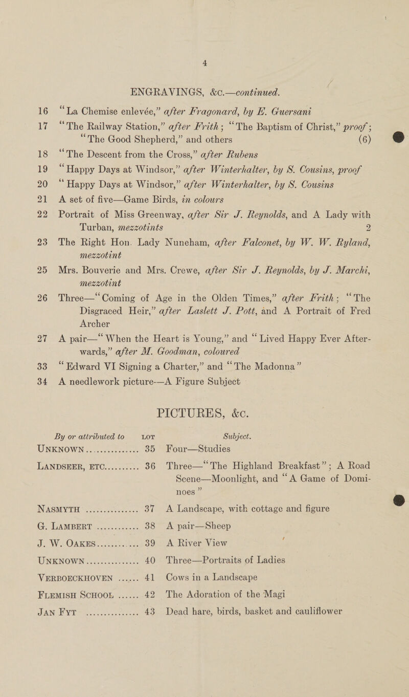 17 18 19 21 22 23 25 26 27 33 34 ENGRAVINGS, &amp;c.—continued. “The Railway Station,” after Frith; “The Baptism of Christ,” proof ; “The Good Shepherd,” and others (6) “The Descent from the Cross,” after Rubens “Happy Days at Windsor,” after Winterhalter, by S. Cousins, proof A set of five—Game Birds, in colours Portrait of Miss Greenway, after Sir J. Reynolds, and A Lady with Turban, mezzotints 2 The Right Hon. Lady Nuneham, after Falconet, by W. W. Ryland, Mrs. Bouverie and Mrs. Crewe, after Sir J. Reynolds, by J. Marchi, Three—* Coming of Age in the Olden Times,” after Frith; “The Disgraced Heir,” after Laslett J. Pott, and A Portrait of Fred Archer A pair—* When the Heart is Young,” and “ Lived Happy Ever After- wards,” after M. Goodman, coloured “Edward VI Signing a Charter,” and “The Madonna” A. needlework picture-—A Figure Subject —  PICTURES, &amp;c. By or attributed to LOT Subject. UNKNOWN i20 ose ces 35 Four—Studies LANDSEER, ETC......2.3. 36 Three—* The Highland Breakfast”; A Road Scene—Moonlight, and “A Game of Domi- noes ” INASMYTE ‘\. coss..o0 selec. 37 &lt;A Landscape, with cottage and figure Ge TANBERT ect Goce 38 &lt;A pair—Sheep ao WS OARES: Jeeta 39 &lt;A River View i TWNENOWN 2605 ee 40 Three—Portraits of Ladies VERBOECKHOVEN ...... 41 Cows in a Landscape FLEMISH SCHOOE ...... 42 The Adoration of the Magi 