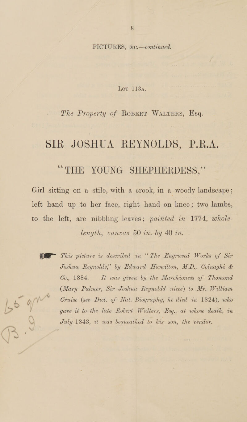 Lor 41sa. The Property of RoBERT WALTERS, Esq. SIR JOSHUA REYNOLDS, P.R.A. “THE YOUNG SHEPHERDESS,”’’ Girl sitting on a stile, with a crook, in a woody landscape ; left hand up to her face, right hand on knee; two lambs, to the left, are nibbling leaves; painted wn 1774, whole- length, canvas 50 in. by 40 in. WE This picture is described in “ The Engraved Works of Sir Joshua Reynolds,” by Edward Hamilton, MD., Colnaghi &amp; Co., 1884, It was gwen by the Marchioness of Thomond (Mary Palmer, Sir Joshua Reynolds’ niece) to Mr. William zs gave wt to the late Robert Walters, EKsq., at whose death, wm July 1843, wt was bequeathed to his son, the vendor.