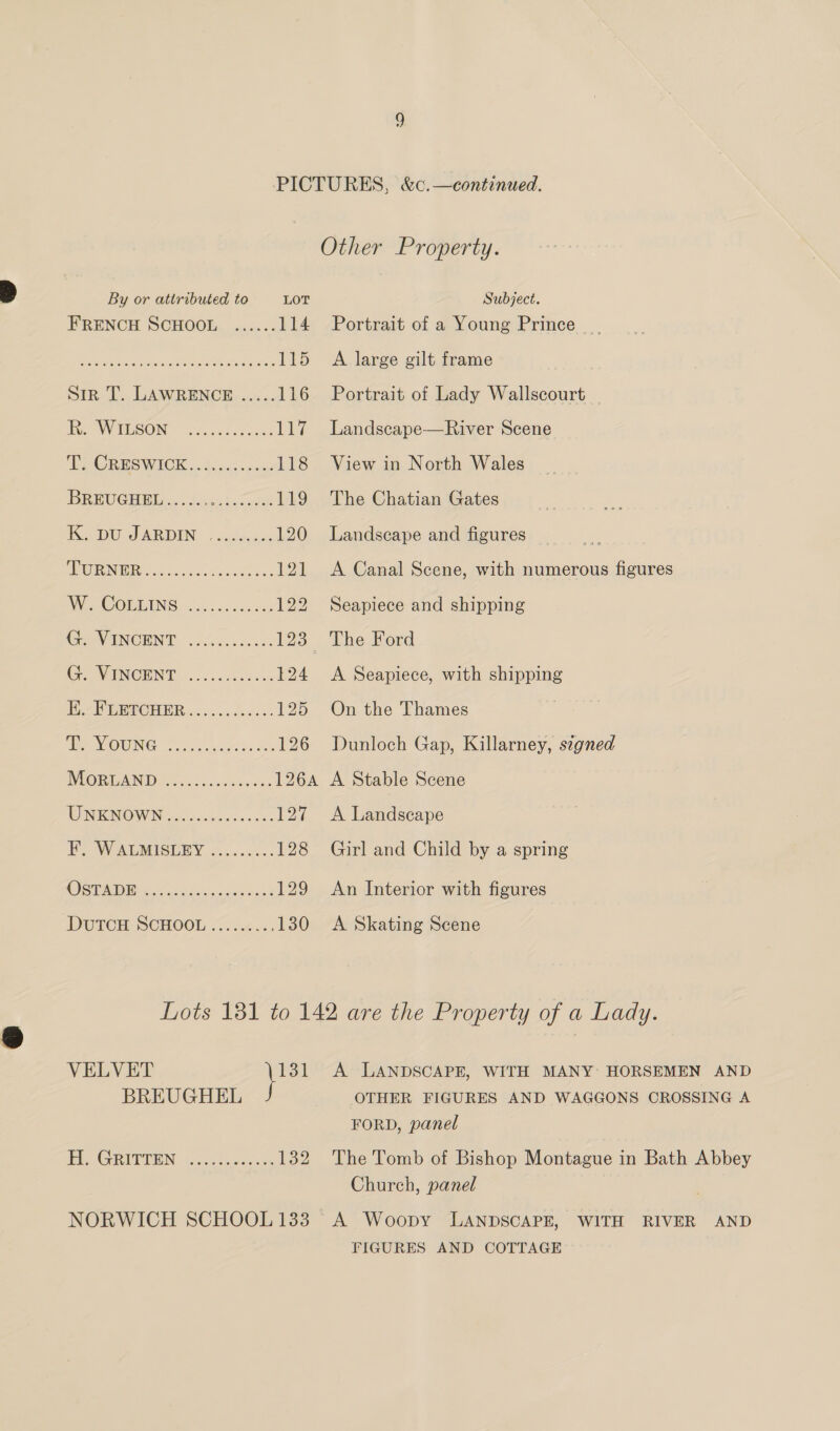 FRENCH SCHOOL ...... 114 MRE slate ree ee RO wee 115 Sir T. LAWRENCE ..... 116 EU WAESON eich atest 117 PPORESWICK |. 2. 4cc¢ sices 118 BREUGHBL:. . S.s0s besos 119 TU EMR DEN © | sada gan 120 ASONIEE oe os sass x 121 Wes COLLINS: &lt;2). ccsc5c0 122 GeaeVINOHNT |. iiccicss 123 Gre WHINCENT:“.. Joc.ce ses 124 BOP GEYCHER ic ....d60.5- 125 BR NOWING Fis bos see 126 VEGAN Pigs. cesvewes 126A WINTINGWIN 5 os.cbs ox oo 127 TH WALMISURY ...&lt;..5.. 128 CO STADE Sala itarca ass hy 129 DOUTOH SCHOOL &lt;...2.:. 130 Portrait of a Young Prince. A large gilt frame Portrait of Lady Wallscourt _ Landscape—River Scene View in North Wales The Chatian Gates Landscape and figures A Canal Scene, with numerous figures Seapiece and shipping A Seapiece, with shipping On the Thames Dunloch Gap, Killarney, stgned A Stable Scene A Landscape Girl and Child by a spring An Interior with figures A Skating Scene VELVEE \ 131 BREUGHEL EE GRIPVEEN too.cccosesce 132 FORD, panel Church, panel FIGURES AND COTTAGE