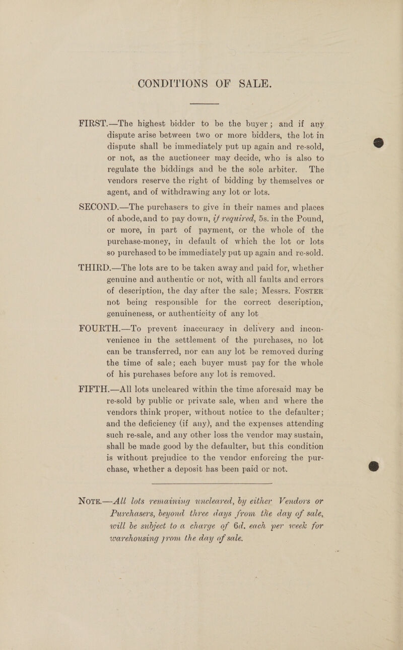 CONDITIONS OF SALE. FIRST.—The highest bidder to be the buyer; and if any dispute arise between two or more bidders, the lot in dispute shall be immediately put up again and re-sold, or not, as the auctioneer may decide, who is also to regulate the biddings and be the sole arbiter. The vendors reserve the right of bidding by themselves or agent, and of withdrawing any lot or lots. SECOND.—The purchasers to give in their names and places of abode, and to pay down, @/ required, 5s. in the Pound, or more, in part of payment, or the whole of the purchase-money, in default of which the lot or lots so purchased to be immediately put up again and re-sold. THIRD.—tThe lots are to be taken away and paid for, whether genuine and authentic or not, with all faults and errors of description, the day after the sale; Messrs. Fostrer not being responsible for the correct description, genuineness, or authenticity of any lot FOURTH.—To prevent inaccuracy in delivery and incon- venience in the settlement of the purchases, no lot can be transferred, nor can any lot be removed during the time of sale; each buyer must pay for the whole of his purchases before any lot is removed. FIFTH.—AII lots uncleared within the time aforesaid may be re-sold by public or private sale, when and where the vendors think proper, without notice to the defaulter; and the deficiency (if any), and the expenses attending such re-sale, and any other loss the vendor may sustain, shall be made good by the defaulter, but this condition is without prejudice to the vendor enforcing the pur- chase, whether a deposit has been paid or not. NotE.— All lots remaining wneleared, by ether Vendors or Purchasers, beyond three days from the day of sale, will be subject to a charge of 6d. each per week for warehousing prom the day of sale.