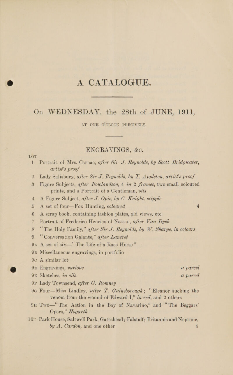 A CATALOGUE.   On WEDNESDAY, the 28th of JUNE, 1911, AT ONE O'CLOCK PRECISELY. ENGRAVINGS, &amp;c. LOT 1 Portrait of Mrs. Carnac, after Sir J. Reynolds, by Scott Bridgwater, artist’s proof 2 Lady Salisbury, after Sir J. Reynolds, by T. Appleton, artist’s proof 3 Figure Subjects, after Rowlandson, 4 in 2 frames, two small coloured prints, and a Portrait of a Gentleman, o/s 4 A Figure Subject, after J. Opie, by C. Knight, stipple 5 A set of four—-Fox Hunting, coloured 4 6 A scrap book, containing fashion plates, old views, etc. 7 Portrait of Frederico Henrico of Nassau, after Van Dyck 8 “The Holy Family,” after Sir J. Reynolds, by W. Sharpe, in colours 9 “Conversation Galante,” after Lancret 94 A set of six— The Life of a Race Horse” 9B Miscellaneous engravings, in portfolio 9c A similar lot 9p Engravings, various a parcel 98 Sketches, zn ozls a parcel 9F Lady Townsend, after G. Romney 9G Four—Miss Lindley, after 7. Gainsborough; “Eleanor sucking the venom from the wound of Edward I,” 7m red, and 2 others 9H Two— The Action in the Bay of Navarino,” and “The Beggars’ Opera,” Hogarth 10° Park House, Saltwell Park, Gateshead; Falstaff; Britannia and Neptune, by A. Cardon, and one other 4