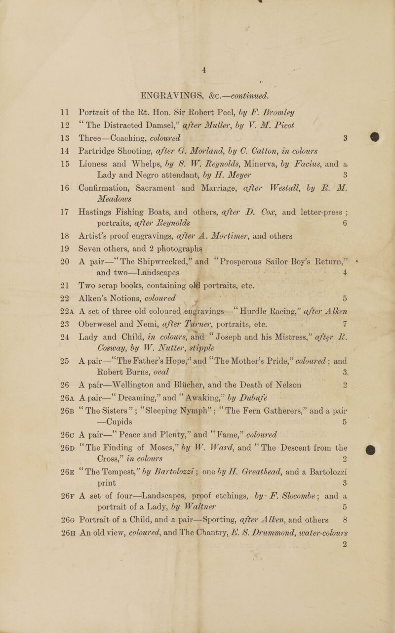 f- ENGRAVINGS, &amp;c.—continued. 11 Portrait of the Rt. Hon. Sir Robert Peel, by /. Bromley 12 “The Distracted Damsel,” after Muller, by V. M. Picot 13 Three—Coaching, coloured 3 14 Partridge Shooting, after G. Morland, by C. Catton, in colours 15 Lioness and Whelps, by S. W. Reynolds, Minerva, by Facius, and a Lady and Negro attendant, by H. Meyer 3 16 Confirmation, Sacrament and Marriage, after Westall, by R. M. Meadows 17 Hastings Fishing Boats, and others, after D. Cox, and letter-press ; portraits, after Reynolds 6 18 Artist’s proof engravings, after A. Mortimer, and others 19 Seven others, and 2 photographs 20 &lt;A pair— The Shipwrecked,” and pacciieng Sailor Boy’s Return,” and two—Landscapes E : Bis 4 21 Two scrap books, containing olf portraits, ete. 92 Alken’s Notions, coloured J 5 224 A set of three old coloured engravings—“ Hurdle Racing,” after Alken 23 Oberwesel and Nemi, after Pur ner, portraits, ete. 7 94 Lady and Child, 7n colours, ‘and ‘ Joseph and his Mistress, ‘ ater Ri. Cosway, by W. Nutter, stipple 25 &lt;A pair— The Father’s Hope,” and The Mother’s Pride,” coloured ; and Robert Burns, oval s 96 A pair—Wellington and Bliicher, one the Denti of Nelson | 2 264 A pair—‘ Dreaming,” and “ Awaking,” by Dubufe 26B “ The Sisters” ; “Sleeping Nymph” ; “The Fern Gatherers,” and a pair —Cupids | ate 5 26c A pair— Peace and Plenty,” and “Fame,” coloured 26D ‘The Finding of Moses,” by W. Ward, and “The Descent from the Cross,” 2” colours 9 26n “The Tempest,” by Bar toloxet ; ; one by H. Greathead, and a Bartolozzi print Pe 3 26F A set of four—Landscapes, proof seine by~ EF’. Slocombe; and a portrait of a Lady, by Waltner . 5 26G Portrait of a Child, and a pair—Sporting, after Alken, and others 8 26H An old view, coloured, and The Chantry, H. S. Drummond, water-colours