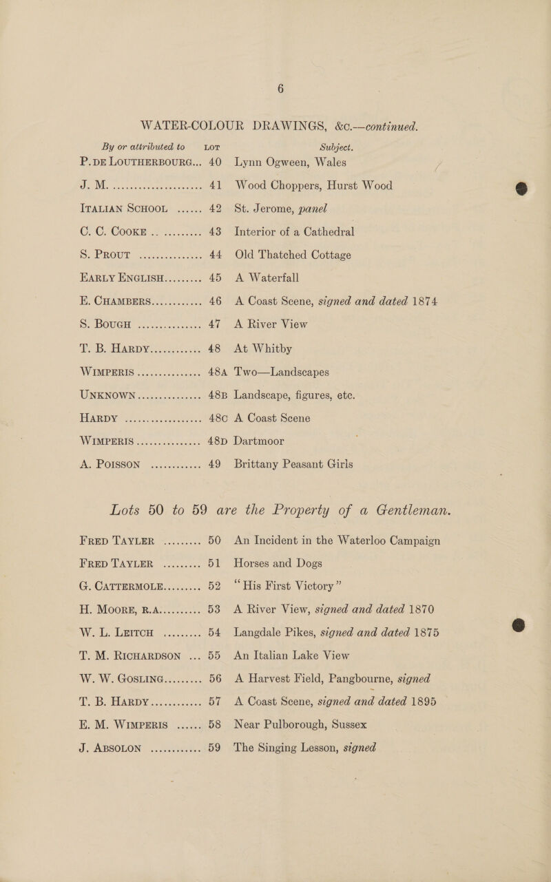 P.pE LOUTHERBOURG... 40 Ns sec cucien ae ype ee ones 4] ITALIAN SCHOOL ...... 42 OOP COORR hc 43 RE ROWDY Poo ceitas ieee: 44 HARLY ENGLISH......... 45 Ho CHAMBERS 2.1.50.8 00, 46 DOUGH Gieeceaant es AT ROB. Ay See, 48 WIMPERIG 2.0084 tw.cmaes 48A UINKNOWIN oo gasulewnde cee 48B EVAR a ce ion aaenae ete: 48¢ W POPERTS Dan. ee cdiass Ay POISSON: o.ssem crane 49 Lynn Ogween, Wales Wood Bias Hurst Wood St. Jerome, panel Interior of a Cathedral Old Thatched Cottage A Waterfall A Coast Scene, signed and dated 1874 A River View At Whitby Two—Landscapes Landscape, figures, ete. | A Coast Scene Brittany Peasant Giris FRED TAYLER ......... 50 PRED TAVLER %.cccc.0s. 51 G. CATTERMOLE......... 52 H. Moors, B.A.......... 53 Wd, AGHIT CHE Godse a0 54 T. M. RICHARDSON ... 55 W. W. GOSLING......... 56 OS SEARIDW Se kc jcguelae 57 E. M. WIMPERIS ...... 58 J. ABSOLON | ...0.0u655.- 59 An Incident in the Waterloo Campaign Horses and Dogs His First Victory ” A River View, signed and dated 1870 Langdale Pikes, signed and dated 1875 An Italian Lake View A Harvest Field, Pangbourne, signed A Coast Scene, signed ane dated 1895 Near Prleeraas, Sussex The Singing Lesson, segned