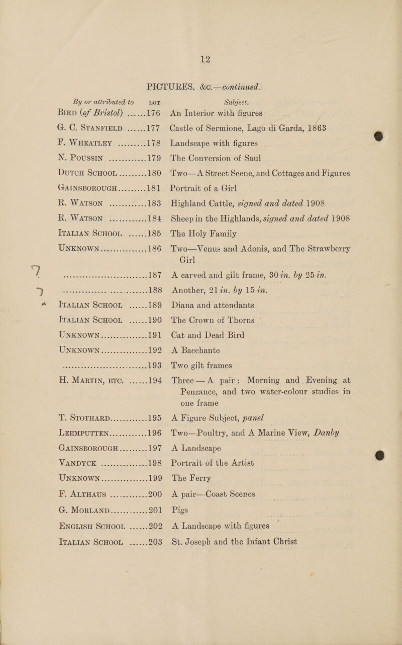 PICTURES, &amp;c¢.—continued. By or attributed to LOT Subject. Birp (ef Bristol) ...... 176 An Interior with figures G. C. STANFIELD ...... 177 Castle of Sermione, Lago di Garda, 1863 F. WHEATLEY ......... 178 Landscape with figures N. POUSSIN. ... ccumees. 179 The Conversion of Saul DUTCH SCHOOL.......:. 180 'Two—A Street Scene, and Cottages and Figures GAINSBOROUGH......... 181 Portrait of a Girl , Re Woetson. ee 183 Highland Cattle, signed and dated 1908 RSW ATSOND Bion. nneae 184 Sheepin the Highlands, signed and dated 1908 ITALIAN SCHOOL ...... 185 The Holy Family UNKNOWNewos, dala 186 Two—Venus and Adonis, and The Strawberry aphek Hee ees as Sata eRe 187 A carved and gilt frame, 302. by 25 an. Ramee es s. Re re es mother Qlin. by 15 in. s ITALIAN SCHOOL ...... 189 Diana and attendants ITALIAN SCHOOL ...... 190 The Crown of Thorns ° INI NOWIN cisco. dc hate 191 Cat and Dead Bird UNKNOWN... -ct&lt;.c0nc: 192 &lt;A Bacchante DC (ECR ok, CRON OT 193 Two gilt frames H. MARTIN, ETC. ...... 194 Three—A pair: Morning and Evening at Penzance, and two water-colour studies in one frame PE, STOT HARD wsccdwnaent 195 A Figure Subject, panel IFERMPUTIBN os s&lt;csa0 sce 196 Two—-Poultry, and A Marine View, Danby GAINSBOROUGH......... 197 &lt;A Landscape i WENINORG seas awal ase 198 Portrait of the Artist NO NIENOWN. J. cioscpuesirmer 199 The Ferry i. GP HAUS 2s Uo decane 200 &lt;A pair—-Coast Scenes C. MORLAND, «24.200 201 Pigs =o ENGLISH SCHOOL ...... 202 &lt;A Landscape with figures ‘ ITALIAN SCHOOL ...... 203 St. Joseph and the Infant Christ
