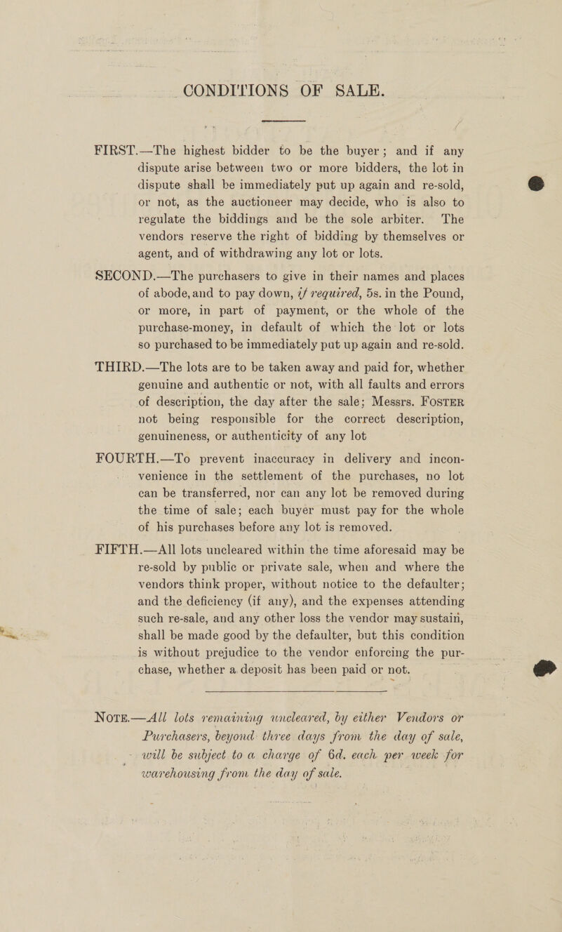 CONDITIONS OF SALE. FIRST.—The highest bidder to be the buyer; and if any dispute arise between two or more bidders, the lot in dispute shall be immediately put up again and re-sold, or not, as the auctioneer may decide, who is also to regulate the biddings and be the sole arbiter. The vendors reserve the right of bidding by themselves or agent, and of withdrawing any lot or lots. SECOND.—The purchasers to give in their names and places of abode, and to pay down, @/ required, 5s. in the Pound, or more, in part of payment, or the whole of the purchase-money, in default of which the lot or lots so purchased to be immediately put up again and re-sold. THIRD.—The lots are to be taken away and paid for, whether genuine and authentic or not, with all faults and errors of description, the day after the sale; Messrs. Foster not being responsible for the correct description, genuineness, or authenticity of any lot FOURTH. —To prevent inaccuracy in delivery and incon- - venience in the settlement of the purchases, no lot can be transferred, nor can any lot be removed during the time of sale; each buyer must pay for the whole of his purchases bithes any lot is removed. FIFTH.—AIl lots uncleared within the time aforesaid may be re-sold by public or private sale, when and where the vendors think proper, without notice to the defaulter; and the deficiency (if any), and the expenses attending such re-sale, and any other loss the vendor may sustain, shall be made good by the defaulter, but this condition is without prejudice to the vendor enforcing the pur- chase, whether a deposit has been paid or not. Note.—All lots remaining wneleared, by either Vendors or Purchasers, beyond three days from the day of sale, will be subject to a charge of 6d. each per week for warehousing from the day of sale. |  