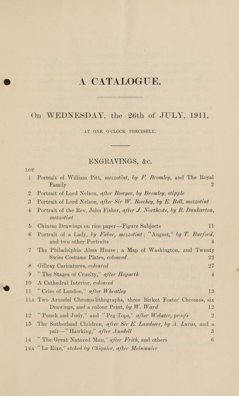 A CATALOGUE.   LOT 144 AT ONE O'CLOCK PRECISELY. ENGRAVINGS, &amp;c. Portrait of William Pitt, mezzotint, by F. Bromley, and The Royal Family . : 2 Portrait of Lord Nelson, after Bowyer, by Bromley, stipple — Portrait of Lord Nelson, after Sir W. Beechey, by H. Bell, mezzotint Portrait of the Rev. John Fisher, after J. N orthcote, by Le. Dunkarton, — mezzotint Chinese Drawings on rice paper—Figure Subjects | ‘gi Portrait of a Lady, by Faber, mezzotint; “August,” by T. Burford, and two other Portraits : 4 The Philadelphia Alms House; a Map of Washington, and ‘l'wenty Swiss Costume Plates, coloured 22 Gillray Caricatures, coloured | Pa ‘“ The Stages of Cruelty,” after Hogarth | 4 A Cathedral Interior, coloured | ‘Cries of London,” after Wheatley eae 13 Two Arundel Chromo-lithographs, three Birket Foster Chromos, six Drawings, and a colour Print, by W. Ward 2 “Punch and Judy,” and “Peg Tops,” after Webster, proofs 2 The Sutherland Children, after Sir H. Landseer, by A. Lucas, and a pair— Hawking,” after Ansdell ne 'S ED he Great Natured Man,” after Frith, and others a “La Rixe,” etched by Chiquier, after Meisonnier