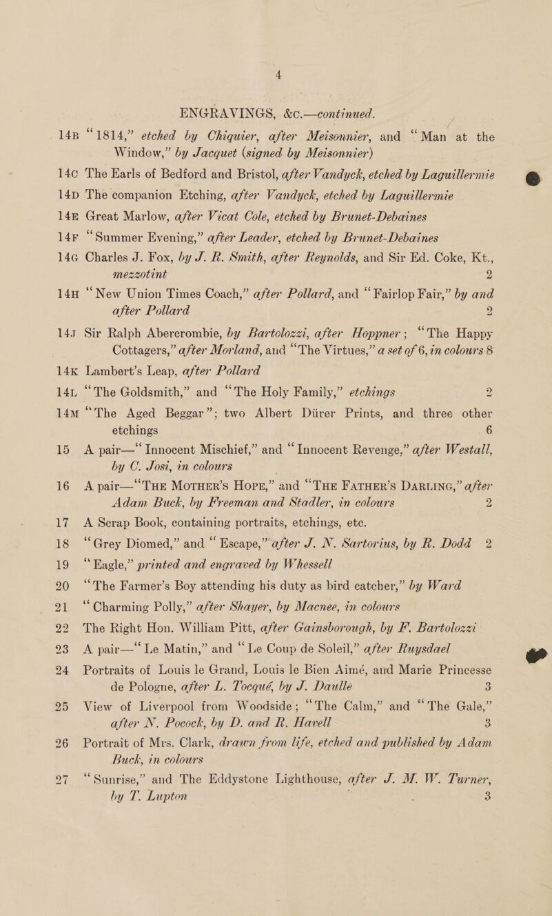 14B 14¢ 14D 14E 14F 144@ 14H 14g 14K LAr, 14M 4 ENGRAVINGS, &amp;c.—continued. . | “1814,” etched by Chiquier, after Meisonnier, and “ Man Mee Window,” by Jacquet (signed by Meisonnier) | The Earls of Bedford and Bristol, after Vandyck, etched by Laguillernie The companion Etching, after Vandyck, etched by Laguillermie Great Marlow, after Vicat Cole, etched by Brunet-Debaines “Summer Evening,” after Leader, etched by Brunet-Debaines Charles J. Fox, by J. R. Smith, after Reynolds, and Sir Ed. Coke, Kt., mezzotint z ‘“New Union Times Coach,” after Pollard, and “ Fairlop Fair,” by and after Pollard 2 Sir Ralph Abercrombie, by Bartolozzi, after Hoppner; “The Happy Cottagers,” after Morland, aud “The Virtues,” a set of 6, in colours 8 Lambert’s Leap, after Pollard “The Goldsmith,” and “The Holy Family,” etchings 2 “The Aged Beggar”; two Albert Diirer Prints, and three other etchings 6 A pair—‘‘ Innocent Mischief,” and “Innocent Revenge,” after Westall, by C. Josi, in colours | A pair—Tue Moruer’s Hops,” and “THe Fatuer’s DARLING,” after Adam Buck, by Freeman and Stadler, in colours 2 A Scrap Book, containing portraits, etchings. etc. ‘Grey Diomed,” and “ Escape,” after J. N. Sartorius, by R. Dodd 2 “Ragle,” printed and engraved by Whessell ‘The Farmer’s Boy peeendine his duty as bird catcher,” by Ward “Charming Polly,” after Shayer, by Macnee, in colours The Right Hon. William Pitt, after Gainsborough, by F. Bartolozzi A pair—‘‘ Le Matin,” and “Le Coup de Soleil,” after Ruysdael Portraits of Louis le Grand, Louis le Bien Aimé, ard Marie Princesse de Pologne, after L. Tocqué, by J. Dautlle 3 View of Liverpool from Woodside; “The Calm,” and “The Gale,” after N. Pocock, by D. and R. Havell 3 Portrait of Mrs. Clark, drawn from life, etched and published by Adam Buck, in colours “ Sunrise,” and The Eddystone Lighthouse, after J. MW. W. Turner, hy T. Lupton ; 3  