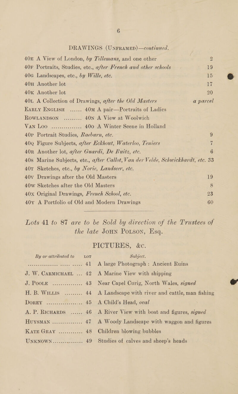 DRAWINGS (UNFRAMED) —continued. 40E A View of London, by 7illemans, and one other ) 2 40F Portraits, Studies, ete., after Mrench and other schools 19 40G Landscapes, etc., by Wille, ete. | 15 40H Another lot vi 40K Another lot 20 40L A Collection of Drawings, after the Old Masters a parcel EARLY ENGLISH ...... 40m A pair—Portraits of Ladies ROWGLANDSON )))..45.;.. 40N A View at Woolwich WEAN GOO cone iclaiies ao ROM 400 A Winter Scene in Holland 40P Portrait Studies, Raeburn, etc. 40Q Figure Subjects, after Kckhout, Waterloo, Teniers 40r Another lot, after Guardi, De Rutiz, ete. | 40S Marine Subjects, etc., after Callot, Van der Velde, Schwickhardt, etc. 33 40T Sketches, etc., by Norie, Landseer, etc. ao ar © 40v Drawings after the Old Masters 19 40w Sketches after the Old Masters 8 40x Original Drawings, Hench School, ete. 23 40y A Portfolio of Old-and Modern Drawings 60  Lots 41 to 87 are to be Sold by direction of the Trustees of the late JOHN Potson, Esq. PICTURES, &amp;c. By or attributed to LOT Subject. RENE nA NOR ER 41 &lt;A large Photograph: Ancient Ruins J. W. CARMICHAEL ... 42 A Marine View with shipping JRAPOOUR hock ees cee 43 Near Capel Curig, North Wales, signed PROB VW REIS ~ oo accaas 44 A Landscape with river and cattle, man fishing DOREY on cst oe ... 45 &lt;A Child’s Head, oval A. P&gt; RICHARDS &gt;...... 46 &lt;A River View with boat and figures, s¢gned OY SBPAIN eta 3 47 A Woody Landscape with waggon and figures WCADEAGRAY. n5s cee 48 Children blowing bubbles WNENGMIN OU es 49 Studies of calves and sheep’s heads  