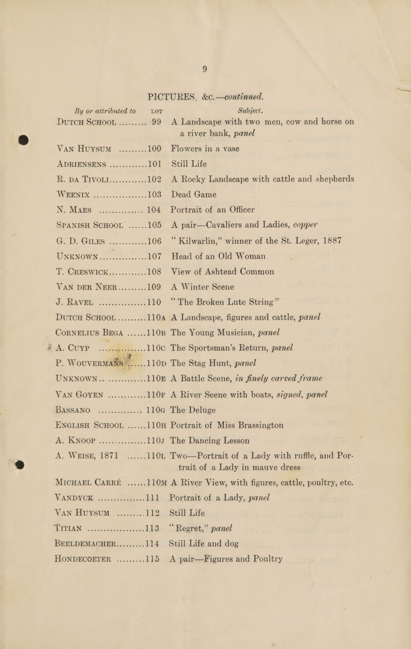 &amp; By or attributed to LOT Subject. DUTCH SCHOOL 3. .4.4.% 99 A Landscape with two men, cow and horse on a river bank, panel Vaw HUYSUM . 26.0054. 100 Flowers in a vase ADRIENSENS ..........-. 101 Still Life Wk PW OD ese caasdes 102 A Rocky Landscape with cattle and shepherds IN MEGS. oosFa coe 104 Portrait of an Officer SPANISH SCHOOL ...... 105 <A pair—Cavaliers and Ladies, copper GPDIGILES aa... cont 106 “ Kilwarlin,” winner of the St. Leger, 1887 Ungwown ks 107 Head of an Old Woman PACRESWICES:. « ..ccc0s 108 View of Ashtead Common VAN DER NEER......... 109 A Winter Scene ot RGANVISE Le Jeera 110 “The Broken Lute String” DutTcH SCHOOL ......... 1104 A Landscape, figures and cattle, panel CORNELIUS BEGA ...... 1108 The Young Musician, panel | A. CuyP ee: vgese0e..1106 The Sportsman’s Return, panel P: Wovverwas’.....110p The Stag Hunt, panel UNKNOWN......... j eos 110z A Battle Scene, zn finely carved frame VANCGOV EN occ cccees 110F A River Scene with boats, signed, panel PASSA NOW 6.050 bins oct 110a@ The Deluge ENGLISH SCHOOL ...... 110H Portrait of Miss Brassington A ASINOOP ssc eek. 1103 The Dancing Lesson A. WHISH RSIS 2 110L Two—Portrait of a Lady with ruffle, and Por- trait of a Lady:in mauve dress MICHAEL CARRE ...... 110m A River View, with figures, cattle, poultry, etc. V ANDY OR) 02 ausities a. 111 Portrait of. a Lady, panel MAN FIUYSUM. 25.300 112 Still Life ALUMINA datialics cueM tance 113 “Regret,” panel BEELDEMACHER......... 114 Still Life and dog HONDECOBTER: .....:.%! 115 A pair—Figures and Poultry