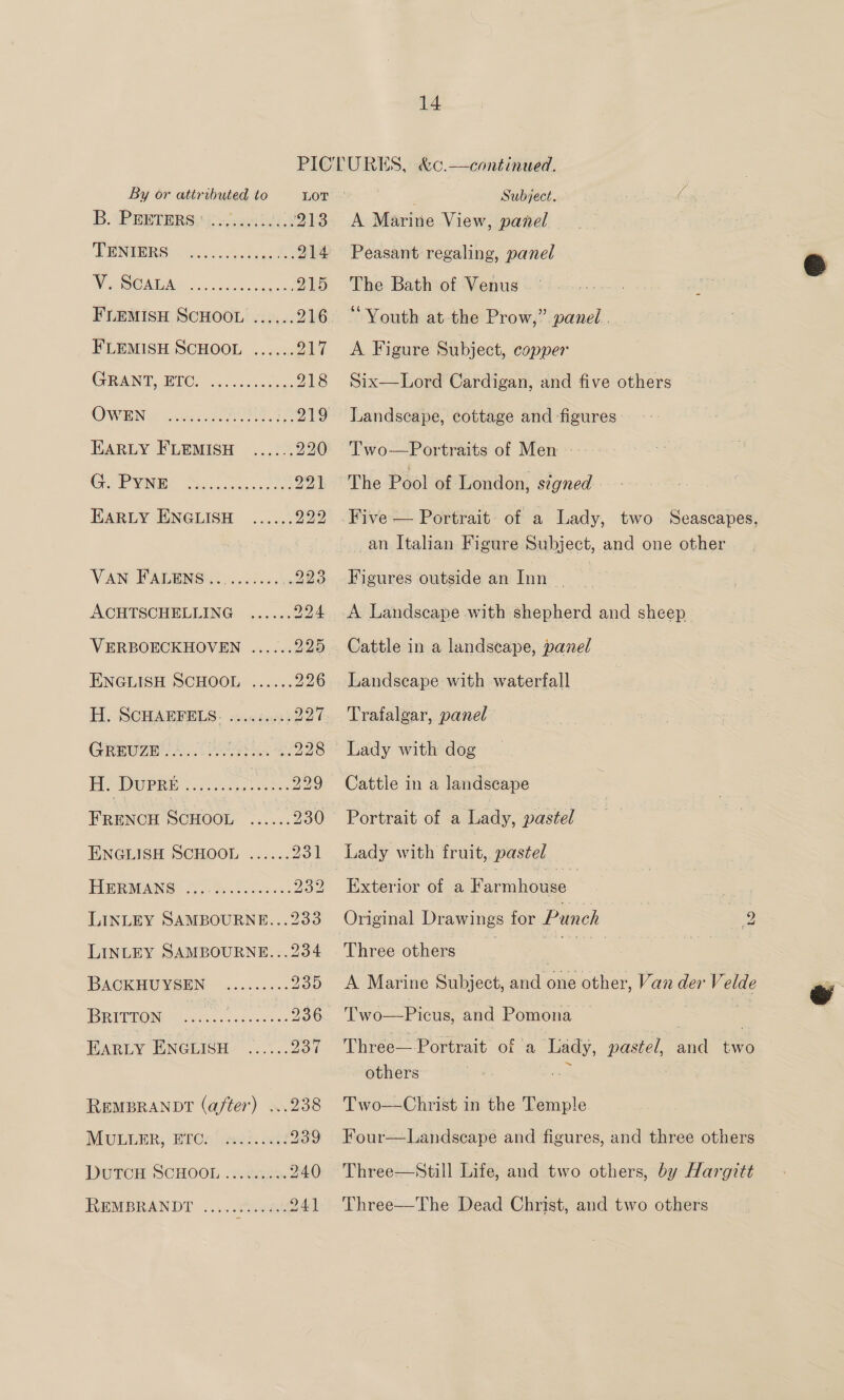 PICTURES, &amp;c.—continued.   By or attributed to LOT ; Subject. B. PEBTERSs UsJshl US 213 A Marine View, panel SENIORS cc Bye 214 Peasant regaling, panel es COL. a ee eS 215 The Bath of Venus ; FLEMISH SCHOOL ...... 216 “Youth at the Prow,” panel. FLEMISH SCHOOL ...... 217 <A Figure Subject, copper CRRBNI BIC? 0.05 gens 218 Six—Lord Cardigan, and five others OWING: pais YORU 8 219 Landscape, cottage and figures. EARLY FLEMISH ...... 220 T'wo—Portraits of Men Go PMA, Sedowosussoen 221 The Pool of London, signed - EARLY ENGLISH ...... 222 .Five — Portrait of a Lady, two Seascapes, _an Italian Figure Subject, and one other VAN FADINGS 0 4..6.0, ..223 Figures outside an Inn | ACHTSCHELLING ...... 224 A Landscape with shepherd and sheep VERBOECKHOVEN ...... 225 Cattle in a landscape, panel ENGLISH SCHOOL ...... 226 Landscape with waterfall H. SCHAEFELS: «0.0044; 227. Trafalgar, panel GREUZE..... cere &amp; ..228 © Lady with dog Me DUPR Bs iii cey eee 229 Cattle in a landseape : FRENCH SCHOOL ..... .230 Portrait of -a Lady, pastel ENGLISH SCHOOL ...... 231 Lady with fruit, pastel FIBEMANG |). Pivecisee ss 232 | Eten of a Poenheee: LINLEY SAMBOURNE...233 Original Drawings for Punch 2 LINLEY SAMBOURNE...234 Three others _ aa BACKHUYSEN .......:. 235 A Marine Subject, and one other, Van der Velde BRITTON cies Pea arnte 236 Two—Picus, and Pomona | EARLY ENGLISH ...°.. 937 Three— Portrait of a Lady, pastel, and two others rt 7 , REMBRANDT? (after) ...238 Two-——Christ in the Temple PHUULER, HECs' reds. one? 239 Four—Landscape and figures, and three others DUTCH SCHOOL ..ca ...240 Three—Still Life, and two others, by Hargitt REMBRANDT ..... bate se 241 Three—The Dead Christ, and two others