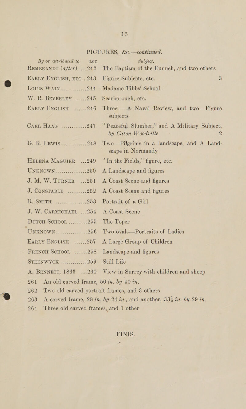 BOUISWAIN. 46.5000... 224 W. R. BEVERLEY ...... 945 HARLY ENGLISH ....:. 246 COMME EURO 9)... sie as DAT GR wisitee se, 248 DUTCH SCHOOL. .25.6.% 250 AO MEMOWNS. 0.0, 256 Exeiy ENGGISH- ..22.: late FRENCH SCHOOL ...... 258 DOTEENWYCH dessa. 259 261 262 263 264 Subject. The Baptism of the Eunuch, and two others Figure Subjects, etc. 3 Madame Tibbs’ School Scarborough, ete. Three — A Naval Review, and two—Figure subjects ‘Peaceful Slumber,” and A Military Subject, by Caton Woodville 2 Two—Pilgrims in a landscape, and A Land- scape in Normandy “In the Fields,” figure, ete. A Landscape and figures A Coast Scene and figures A Coast Scene and figures Portrait of a Girl A Coast Scene The Toper Two ovals—Portraits of Ladies A Large Group of Children Landscape and figures Still Life View in Surrey with children and sheep FINIS.