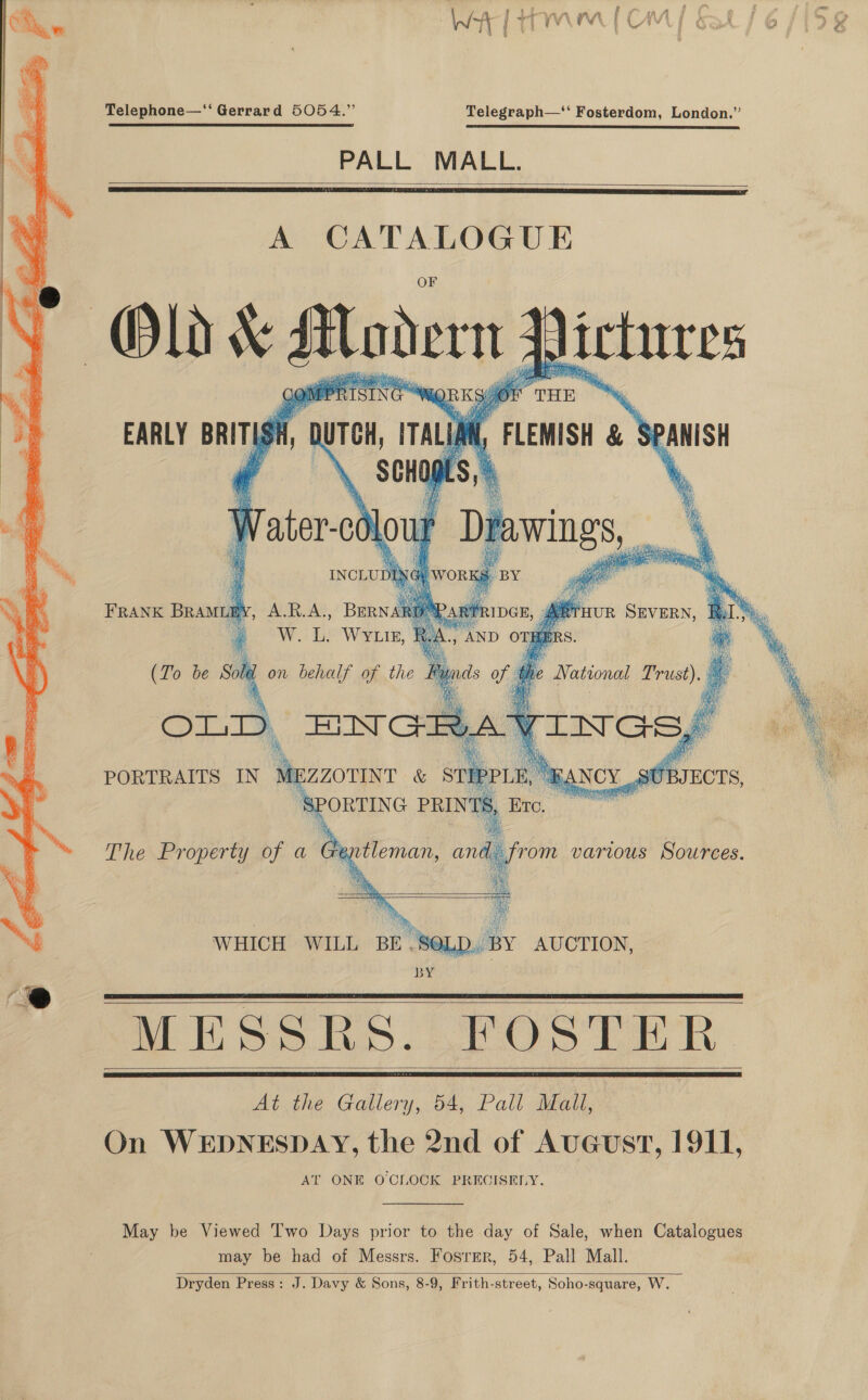  Telephone—‘“‘ Gerrard 5054.” Telegraph—‘‘ Fosterdom, London.” PALL MALL.   EARLY BRITISH, |    aL , FLEMISH &amp; SPANISH FRANK BRAMLEY,      MESSRS. FOSTER At the Gallery, 54, Pall Mall, On WEDNESDAY, the 2nd of AuGeust, 1911, AT ONE O'CLOCK PRECISELY.   May be Viewed T'wo Days prior to the day of Sale, when Catalogues may be had of Messrs. Fosrmr, 54, Pall Mall. Dryden Press: J. Davy &amp; Sons, 8-9, Frith-street, Soho-square, W.  