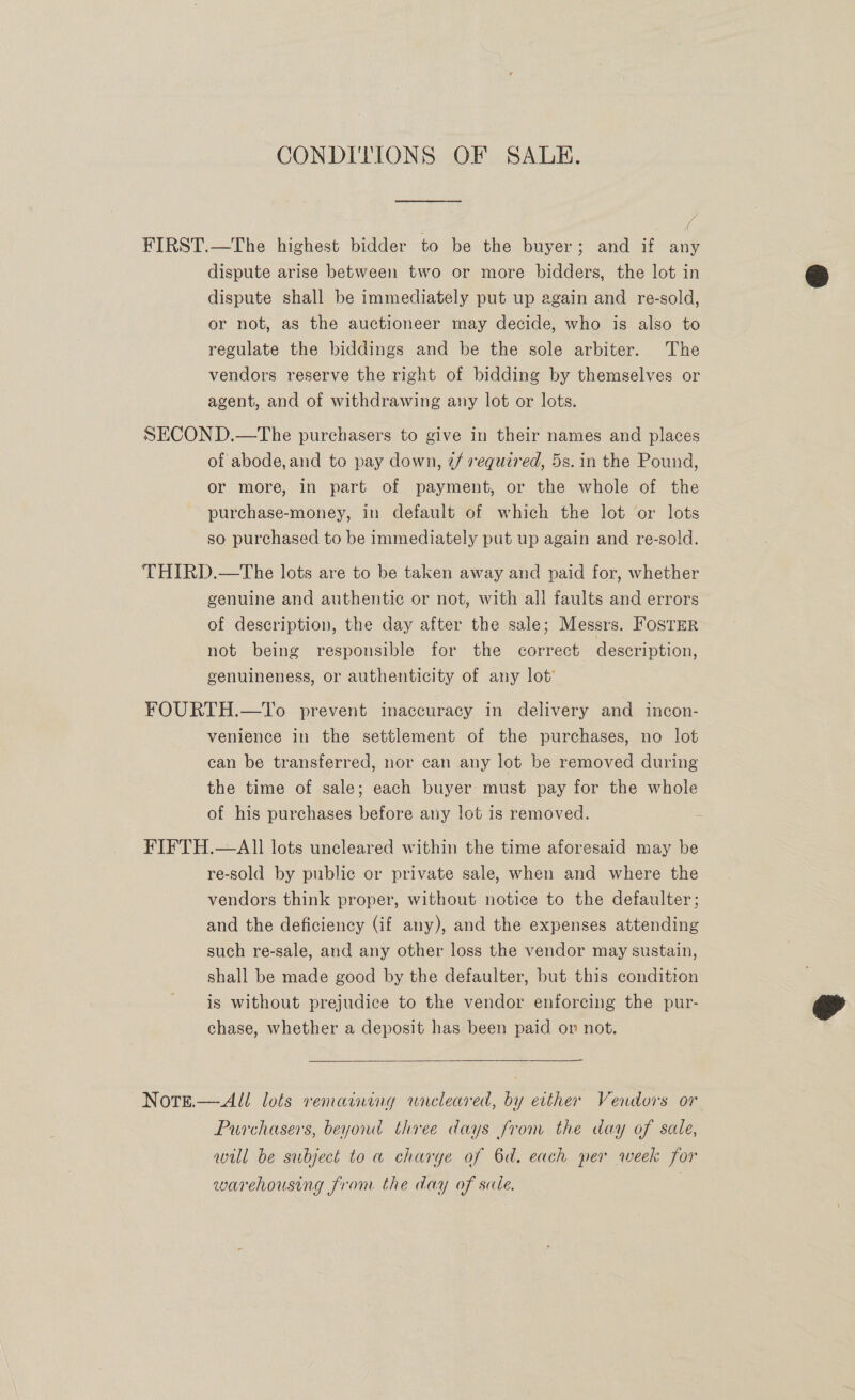 CONDITIONS OF SALE. FIRST.—The highest bidder to be the buyer; and if any dispute arise between two or more bidders, the lot in dispute shall be immediately put up again and re-sold, or not, as the auctioneer may decide, who is also to regulate the biddings and be the sole arbiter. The vendors reserve the right of bidding by themselves or agent, and of withdrawing any lot or lots. SECOND.—The purchasers to give in their names and places of abode, and to pay down, @/ required, 5s. in the Pound, or more, in part of payment, or the whole of the purchase-money, in default of which the lot or lots so purchased to be immediately put up again and re-sold. THIRD.—The lots are to be taken away and paid for, whether genuine and authentic or not, with all faults and errors of description, the day after the sale; Messrs. FosTEr not being responsible for the correct description, genuineness, or authenticity of any lot’ FOURTH.—To prevent inaccuracy in delivery and incon- venience in the settlement of the purchases, no lot can be transferred, nor can any lot be removed during the time of sale; each buyer must pay for the whole of his purchases before any lot is removed. 2 FIFTH.—All lots uncleared within the time aforesaid may be re-sold by public or private sale, when and where the vendors think proper, without notice to the defaulter; and the deficiency (if any), and the expenses attending such re-sale, and any other loss the vendor may sustain, shall be made good by the defaulter, but this condition is without prejudice to the vendor enforcing the pur- chase, whether a deposit has been paid on not.  NotTeé.— All lots remaining wneleared, by evther Vendors or Purchasers, beyond three days from the day of sale, will be subject to a charge of 6d. each per week for warehousing from the day of sale. |