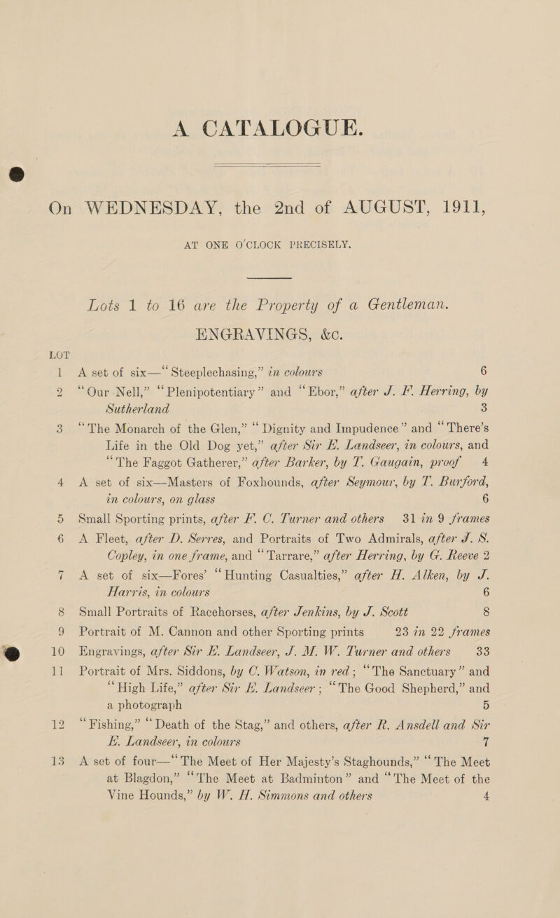   we = © ~I iS AT ONE O CLOCK PRECISELY. Lots 1 to 16 are the Property of a Gentleman. ENGRAVINGS, &amp;c. A set of six—‘‘ Steeplechasing,” i colours 6 “Our Nell,” “Plenipotentiary” and “Ebor,” after J. F. Herring, by Sutherland 3 “The Monarch of the Glen,” “ Dignity and Impudence” and “ There’s Life in the Old Dog yet,” after Sir HE. Landseer, in colours, and “The Faggot Gatherer,” after Barker, by T. Gaugain, proof 4 A set of six—Masters of Foxhounds, after Seymour, by T. Burford, in colours, on glass 6 Small Sporting prints, after F. C. Turner and others 31 in 9 frames A Fleet, after D. Serres, and Portraits of Two Admirals, after J. NS. Copley, in one frame, and “'Tarrare,” after Herring, by G. Reeve 2 A set of six—Fores’ “Hunting Casualties,” after H. Alken, by J. Harris, in colours 6 Small Portraits of Racehorses, after Jenkins, by J. Scott 8 Portrait of M. Cannon and other Sporting prints 23 in 22 frames Engravings, after Sir EF. Landseer, J. M. W. Turner and others 39 Portrait of Mrs. Siddons, by C. Watson, in red; “The Sanctuary ” and “High Life,” after Sir #. Landseer ; “The Good Shepherd,” and a photograph 5 “Fishing,” “Death of the Stag,” and others, after R. Ansdell and Sir LY. Landseer, tn colours 7 A set of four—‘The Meet of Her Majesty’s Staghounds,” ‘‘ The Meet at Blagdon,” “The Meet at Badminton” and “The Meet of the Vine Hounds,” by W. H. Simmons and others 4