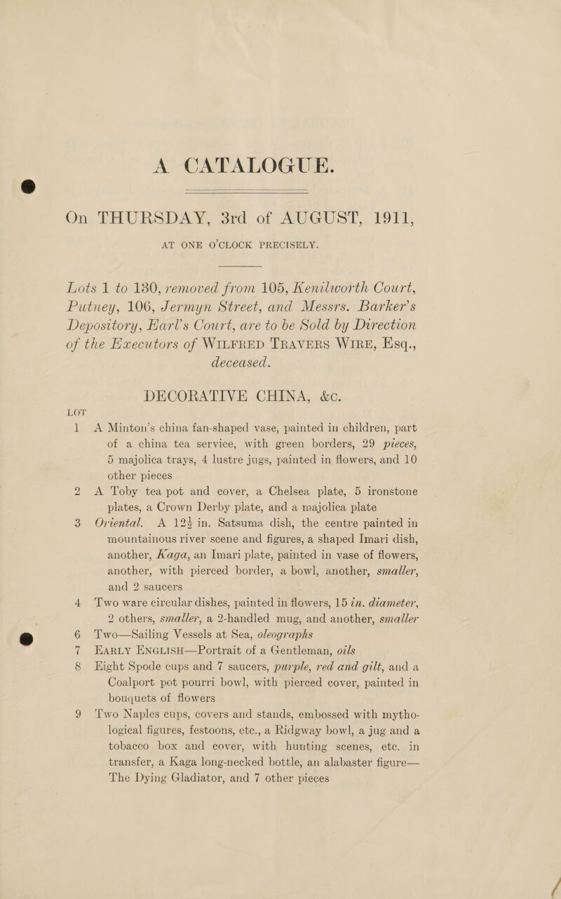 A CATALOGUE.   On) i UES Dae and. of AUST. POT ds AT ONE O'CLOCK PRECISELY. Lots 1 to 180, removed from 105, Kenilworth Court, Putney, 106, Jermyn Street, and Messrs. Barker’s Depository, Harl’s Court, are to be Sold by Drrection of the Executors of WILFRED TRAVERS WIRE, Hsq., deceased. DECORATIVE CHINA, &amp;c. LOT 1 A Minton’s china fan-shaped vase, painted in children, part of a china tea service, with green borders, 29 pveces, 5 majolica trays, 4 lustre jugs, painted in flowers, and 10 other pieces A Toby tea pot and cover, a Chelsea plate, 5 ironstone plates, a Crown Derby plate, and a majolica plate 3 Oriental. A 124 in. Satsuma dish, the centre painted in mountainous river scene and figures, a shaped Imari dish, another, Aaga, an Imari plate, painted in vase of flowers, another, with pierced border, a bowl, another, smaller, and 2 saucers 4 Two ware circular dishes, painted in flowers, 15 22. diameter, 2 others, smaller, a 2-handled mug, and another, smaller 6 Two—Sailing Vessels at Sea, oleographs EARLY ENGLISH—Portrait of a Gentleman, oils Eight Spode cups and 7 saucers, purple, red and gilt, and a Coalport pot pourri bowl, with pierced cover, painted in bouquets of flowers 9 ‘Two Naples cups, covers and stands, embossed with mytho- logical figures, festoons, etc., a Ridgway bowl, a jug and a tobacco box and cover, with hunting scenes, ete. in transfer, a Kaga long-necked bottle, an alabaster figure— The Dying Gladiator, and 7 other pieces bo Comat