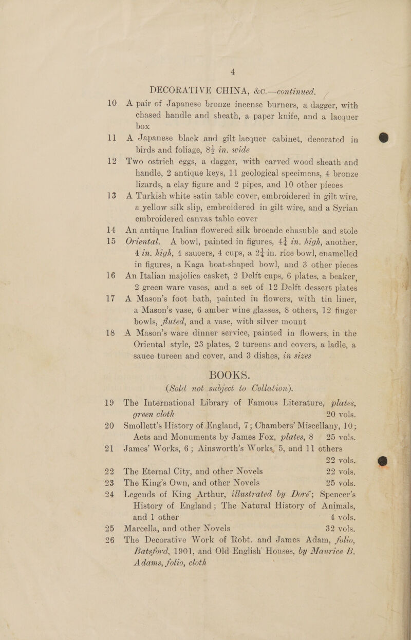 10 ll 12 13 14 15 16 17 18 4 DECORATIVE CHINA, &amp;¢.—continued. &gt; A pair of Japanese bronze incense burners, a dagger, with chased handle and sheath, a paper knife, and a lacquer box A Japanese black and gilt lacquer cabinet, decorated in birds and foliage, 84 zn. wide Two ostrich eggs, a dagger, with carved wood sheath and handle, 2 antique keys, 11 geological specimens, 4 bronze lizards, a clay figure and 2 pipes, and 10 other pieces A Turkish white satin table cover, embroidered in gilt wire, a yellow silk slip, embroidered in gilt wire, and a Syrian embroidered canvas table cover An antique Italian flowered silk brocade chasuble and stole Oriental. A bowl, painted in figures, 44 ¢n. high, another. 4 in. high, 4 saucers, 4 cups, a 24 in. rice bowl, enamelled in figures, a Kaga boat-shaped bow], and 3 other pieces An Italian majolica casket, 2 Delft cups, 6 plates, a beaker, 2 green ware vases, and a set of 12 Delft dessert plates A Mason’s foot bath, painted in flowers, with tin liner, a Mason’s vase, 6 amber wine glasses, 8 others, 12 finger bowls, uted, and a vase, with silver mount A Mason’s ware dinner service, painted in flowers, in the Oriental style, 23 plates, 2 tureens and covers, a ladle, a sauce tureen and cover, and 3 dishes, 72 sizes BOOKS. (Sold not. subject to Collation). The International Library of Famous Literature, plates, green cloth . 20 vols. Smollett’s History of England, 7; Chambers’ Miscellany, 10; Acts and Monuments by James Fox, plates, 8 25 vols. James’ Works, 6; Ainsworth’s Works, 5, and 11 others 22 vols. The Eternal City, and other Novels 22 vols. The King’s Own, and other Novels 25 vols. Legends of King Arthur, 2llustrated by Doré; Spencer’s History of England; The Natural History of Animals, Marcella, and other Novels : 32 vols. The Decorative Work of Robt. and James Adam, /olio, Batsford, 1901, and Old English oe by Maurice B. Adams, folio, cloth 
